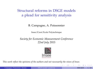 Structural reforms in DSGE models
a plead for sensitivity analysis
B. Campagne, A. Poissonnier
Insee/Crest/Ecole Polytechnique
Society for Economic Measurement Conference
22nd July 2015
This work reﬂect the opinions of the authors and not necessarily the views of Insee.
Campagne, Poissonnier (Insee) DSGE models’ sensitivity SEM 2015 1 / 29
 