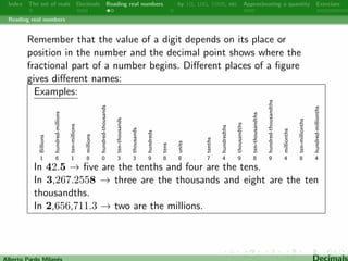 Index The set of reals Decimals Reading real numbers  : by 10, 100, 1000, etc Approximating a quantity Exercises 
Decimals 
A decimal number is a repeating decimal if at some point it 
becomes periodic: there is some  