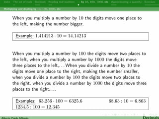 Index The set of reals Decimals Reading real numbers  : by 10, 100, 1000, etc Approximating a quantity Exercises 
Decimals 
Irrational numbers have decimal expansions that neither terminate 
nor become periodic. 
Example:  = 3. 14159265358979323846264338327950288419716 
9399375105820974944592307816406286208998628034825342117 
0679821480865132823066470938446095505822317253594081284 
8111745028410270193852110555964462294895493038196442881 
0975665933446128475648233786783165271201909145648566923 
4603486104543266482133936072602491412737245870066063155 
8817488152092096282925409171536436789259036001133053054 
8820466521384146951941511609433057270365759591953092186 
117381932611793105118548074462379962 : : : 
A fraction in lowest terms with a prime denominator other than 2 
or 5 always produces a repeating decimal. 
Alberto Pardo Milanes Decimals 
 