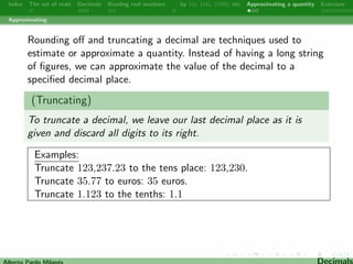 Index The set of reals Decimals Reading real numbers  : by 10, 100, 1000, etc Approximating a quantity Exercises 
Reading real numbers 
Remember that the value of a digit depends on its place or 
position in the number and the decimal point shows where the 
fractional part of a number begins. Dierent places of a  