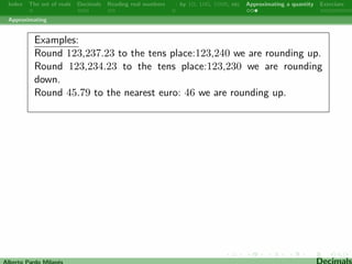 ve are the tenths and four are the tens. 
In 3,267.2558 ! three are the thousands and eight are the ten 
thousandths. 
In 2,656,711.3 ! two are the millions. 
Alberto Pardo Milanes Decimals 
 