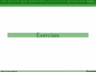Index The set of reals Decimals Reading real numbers  : by 10, 100, 1000, etc Approximating a quantity Exercises 
Reading real numbers 
Look at the following examples to learn how to read decimal 
numbers: 
Examples: 
321.7 ! Three hundred twenty-one and seven tenths. 
5,062.57 ! Five thousand sixty-two and  