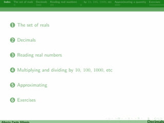 Index The set of reals Decimals Reading real numbers  : by 10, 100, 1000, etc Approximating a quantity Exercises 
1 The set of reals 
2 Decimals 
3 Reading real numbers 
4 Multiplying and dividing by 10, 100, 1000, etc 
5 Approximating 
6 Exercises 
Alberto Pardo Milanes Decimals 
 