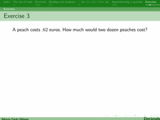 Index The set of reals Decimals Reading real numbers  : by 10, 100, 1000, etc Approximating a quantity Exercises 
Multiplying and dividing by 10, 100, 1000, etc 
When you multiply a number by 10 the digits move one place to 
the left, making the number bigger. 
Example: 1.414213  10 = 14.14213 
When you multiply a number by 100 the digits move two places to 
the left, when you multiply a number by 1000 the digits move 
three places to the left,. . . When you divide a number by 10 the 
digits move one place to the right, making the number smaller, 
when you divide a number by 100 the digits move two places to 
the right, when you divide a number by 1000 the digits move three 
places to the right,. . . 
Examples: 63.256  100 = 6325.6 68.63 : 10 = 6.863 
1234.5 : 100 = 12.345 
Alberto Pardo Milanes Decimals 
 