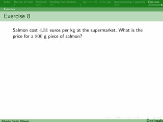 Index The set of reals Decimals Reading real numbers  : by 10, 100, 1000, etc Approximating a quantity Exercises 
Approximating 
(Rounding o) 
After rounding o, the digit in the place we are rounding will either 
stay the same (referred to as rounding down) or increase by 1 
(referred to as rounding up). To round o a decimal  