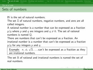Index The set of reals Decimals Reading real numbers  : by 10, 100, 1000, etc Approximating a quantity Exercises 
The set of reals 
Sets of numbers 
IN is the set of natural numbers. 
The set Z of natural numbers, negative numbers, and zero are all 
called integers. 
A rational number is a number that can be expressed as a fraction 
p=q where p and q are integers and q6= 0. The set of rational 
numbers is named Q. 
There are numbers that can't be expressed as a fraction. An 
irrational number is a number that can't be expressed as a fraction 
p=q for any integers p and q. 
p 
Example: , , 
2, . . . can't be expressed as a fraction as they 
are irrational numbers. 
The set R of rational and irrational numbers is named the set of 
real numbers. 
Alberto Pardo Milanes Decimals 
 