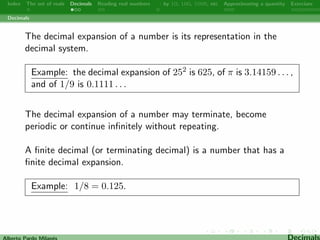 Index The set of reals Decimals Reading real numbers  : by 10, 100, 1000, etc Approximating a quantity Exercises 
Decimals 
The decimal expansion of a number is its representation in the 
decimal system. 
Example: the decimal expansion of 252 is 625, of  is 3.14159 : : : , 
and of 1=9 is 0.1111 : : : 
The decimal expansion of a number may terminate, become 
periodic or continue in 