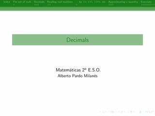 Index The set of reals Decimals Reading real numbers  : by 10, 100, 1000, etc Approximating a quantity Exercises 
Decimals 
Matematicas 2o E.S.O. 
Alberto Pardo Milanes 
- 
 