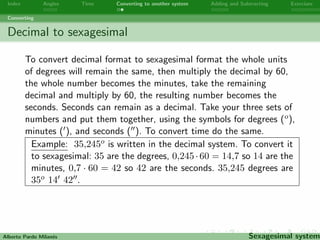 nally add the degrees. To convert time do 
the same. 
Example: 22o 540 1800 is written in the sexagesimal system. To 
convert it to decimal: 18=3600+54=60+22 = 0;005+0;9+22 = 
22;905o. 
Alberto Pardo Milanes Sexagesimal system 
 