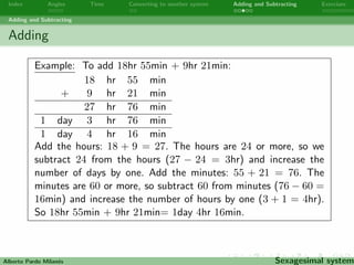 Index Angles Time Converting to another system Adding and Subtracting Exercises 
Adding and Subtracting 
Adding 
Add the hours. If the hours are 24 or more, then you have to 
subtract 24 from the hours and increase the number of days by 
one. Add the minutes. If the minutes are 60 or more, subtract 60 
from the minutes and increase the number of hours by one. Add 
the seconds. If the seconds are 60 or more, subtract 60 from the 
seconds and increase the number of minutes by one. To add angles 
do the same method. 
Alberto Pardo Milanes Sexagesimal system 
 
