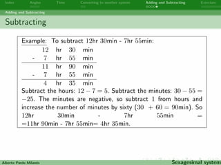 Index Angles Time Converting to another system Adding and Subtracting Exercises 
Adding and Subtracting 
Subtracting 
Subtract the hours, if the hours are negative, add 24 to the hours 
and subtract 1 from the days. Subtract the minutes, if the minutes 
are negative, add 60 to the minutes and subtract 1 from the hours. 
Subtract the seconds, if the seconds are negative, add 60 to the 
seconds and subtract 1 from the minutes. 
Alberto Pardo Milanes Sexagesimal system 
 