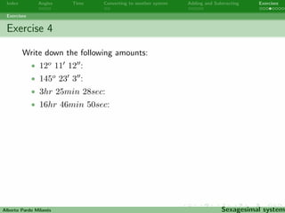 Index Angles Time Converting to another system Adding and Subtracting Exercises 
Exercises 
Exercise 2 
Using a set square is easy to draw a right angle, a 30o angle, a 45o 
angle or a 60o angle. Use a set square to draw a 15o angle and a 
75o angle. 
30o angle 45o angle 60o angle 
Alberto Pardo Milanes Sexagesimal system 
 