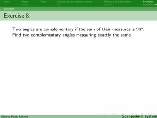 Index Angles Time Converting to another system Adding and Subtracting Exercises 
Exercises 
Exercise 6 
At 13:45 AM, Peter went to have lunch at his friend Paul's house. 
His mother told him to be back in two and a half hours. At what 
time does Peter have to be home? 
Alberto Pardo Milanes Sexagesimal system 
 