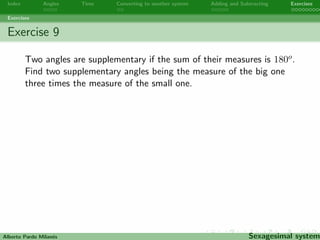 Index Angles Time Converting to another system Adding and Subtracting Exercises 
Exercises 
Exercise 7 
Thirty days have September, April, June, and November; All the 
rest have thirty-one, Save February, with twenty-eight days clear, 
And twenty-nine each leap year. How many days are there in one 
leap year? How many hours? How many minutes? How many 
seconds? 
Alberto Pardo Milanes Sexagesimal system 
 