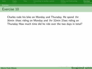 Index Angles Time Converting to another system Adding and Subtracting Exercises 
Exercises 
Exercise 8 
Two angles are complementary if the sum of their measures is 90o. 
Find two complementary angles measuring exactly the same. 
Alberto Pardo Milanes Sexagesimal system 
 