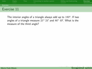 Index Angles Time Converting to another system Adding and Subtracting Exercises 
Exercises 
Exercise 9 
Two angles are supplementary if the sum of their measures is 180o. 
Find two supplementary angles being the measure of the big one 
three times the measure of the small one. 
Alberto Pardo Milanes Sexagesimal system 
 