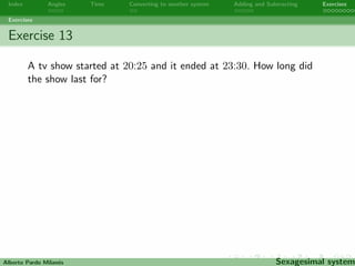 Index Angles Time Converting to another system Adding and Subtracting Exercises 
Exercises 
Exercise 11 
The interior angles of a triangle always add up to 180o. If two 
angles of a triangle measure 21o 240 and 86o 490. What is the 
measure of the third angle? 
Alberto Pardo Milanes Sexagesimal system 
 
