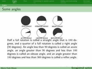 Index Angles Time Converting to another system Adding and Subtracting Exercises 
Angles 
Some angles 
Half a full rotation is called a straight angle that is 180 de- 
grees, and a quarter of a full rotation is called a right angle 
(90 degrees). An angle less than 90 degrees is called an acute 
angle, an angle greater than 90 degrees and less than 180 
degrees is called an obtuse angle, and an angle greater than 
180 degrees and less than 360 degrees is called a re
ex angle. 
Alberto Pardo Milanes Sexagesimal system 
 