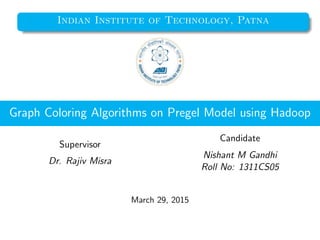 Indian Institute of Technology, Patna
Graph Coloring Algorithms on Pregel Model using Hadoop
Supervisor
Dr. Rajiv Misra
Candidate
Nishant M Gandhi
Roll No: 1311CS05
March 29, 2015
 