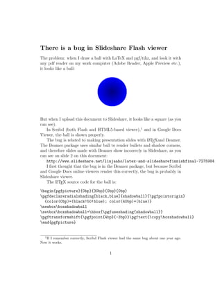 There is a bug in Slideshare Flash viewer
The problem: when I draw a ball with LaTeX and pgf/tikz, and look it with
any pdf reader on my work computer (Adobe Reader, Apple Preview etc.),
it looks like a ball:




But when I upload this document to Slideshare, it looks like a square (as you
can see).
    In Scribd (both Flash and HTML5-based viewer),1 and in Google Docs
Viewer, the ball is shown properly.
    The bug is related to making presentation slides with L TEXand Beamer.
                                                           A

The Beamer package uses similar ball to render bullets and shadow corners,
and therefore slides made with Beamer show incorrecly in Slideshare, as you
can see on slide 2 on this document:
    http://www.slideshare.net/linjaaho/latex-and-slidesharefinnishfinal-7275984
    I ﬁrst thought that the bug is in the Beamer package, but because Scribd
and Google Docs online viewers render this correctly, the bug is probably in
Slideshare viewer.
    The L TEX source code for the ball is:
          A


begin{pgfpicture}{0bp}{30bp}{0bp}{0bp}
pgfdeclareradialshading[black,blue]{shadowball}{pgfpointorigin}
  {color(0bp)=(black!50!blue); color(40bp)=(blue)}
newboxboxshadowball
setboxboxshadowball=hbox{pgfuseshading{shadowball}}
pgftransformshift{pgfpoint{4bp}{-3bp}}pgftext{copyboxshadowball}
end{pgfpicture}


  1
   If I remember correctly, Scribd Flash viewer had the same bug about one year ago.
Now it works.


                                         1
 