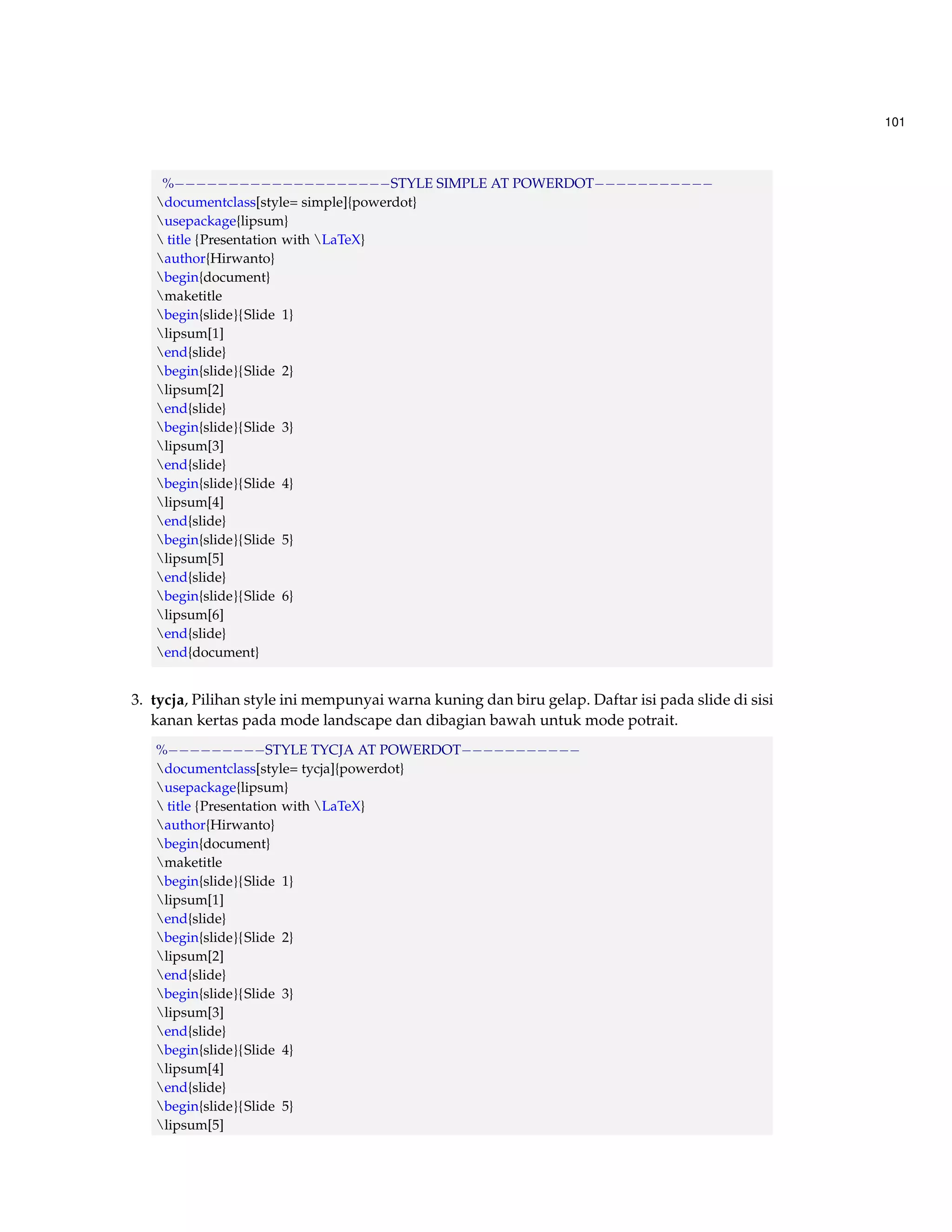 101 
%STYLE SIMPLE AT POWERDOT 
documentclass[style= simple]{powerdot} 
usepackage{lipsum} 
 title {Presentation with LaTeX} 
author{Hirwanto} 
begin{document} 
maketitle 
begin{slide}{Slide 1} 
lipsum[1] 
end{slide} 
begin{slide}{Slide 2} 
lipsum[2] 
end{slide} 
begin{slide}{Slide 3} 
lipsum[3] 
end{slide} 
begin{slide}{Slide 4} 
lipsum[4] 
end{slide} 
begin{slide}{Slide 5} 
lipsum[5] 
end{slide} 
begin{slide}{Slide 6} 
lipsum[6] 
end{slide} 
end{document} 
3. tycja, Pilihan style ini mempunyai warna kuning dan biru gelap. Daftar isi pada slide di sisi 
kanan kertas pada mode landscape dan dibagian bawah untuk mode potrait. 
%STYLE TYCJA AT POWERDOT 
documentclass[style= tycja]{powerdot} 
usepackage{lipsum} 
 title {Presentation with LaTeX} 
author{Hirwanto} 
begin{document} 
maketitle 
begin{slide}{Slide 1} 
lipsum[1] 
end{slide} 
begin{slide}{Slide 2} 
lipsum[2] 
end{slide} 
begin{slide}{Slide 3} 
lipsum[3] 
end{slide} 
begin{slide}{Slide 4} 
lipsum[4] 
end{slide} 
begin{slide}{Slide 5} 
lipsum[5] 
 