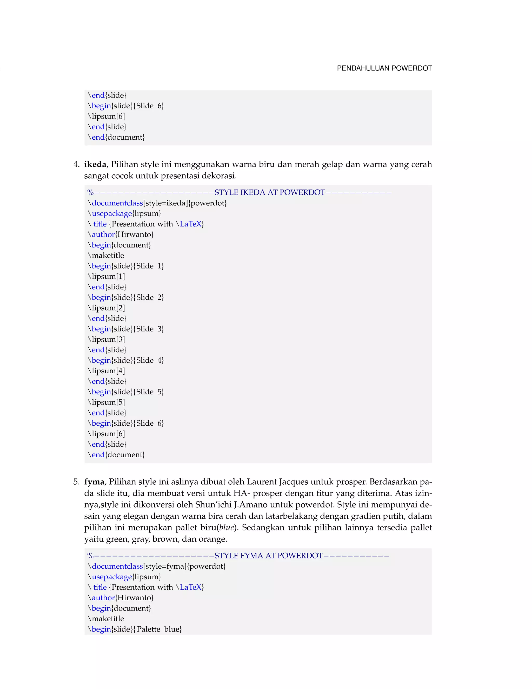 102 PENDAHULUAN POWERDOT 
end{slide} 
begin{slide}{Slide 6} 
lipsum[6] 
end{slide} 
end{document} 
4. ikeda, Pilihan style ini menggunakan warna biru dan merah gelap dan warna yang cerah 
sangat cocok untuk presentasi dekorasi. 
%STYLE IKEDA AT POWERDOT 
documentclass[style=ikeda]{powerdot} 
usepackage{lipsum} 
 title {Presentation with LaTeX} 
author{Hirwanto} 
begin{document} 
maketitle 
begin{slide}{Slide 1} 
lipsum[1] 
end{slide} 
begin{slide}{Slide 2} 
lipsum[2] 
end{slide} 
begin{slide}{Slide 3} 
lipsum[3] 
end{slide} 
begin{slide}{Slide 4} 
lipsum[4] 
end{slide} 
begin{slide}{Slide 5} 
lipsum[5] 
end{slide} 
begin{slide}{Slide 6} 
lipsum[6] 
end{slide} 
end{document} 
5. fyma, Pilihan style ini aslinya dibuat oleh Laurent Jacques untuk prosper. Berdasarkan pa-da 
slide itu, dia membuat versi untuk HA- prosper dengan fitur yang diterima. Atas izin-nya, 
style ini dikonversi oleh Shun’ichi J.Amano untuk powerdot. Style ini mempunyai de-sain 
yang elegan dengan warna bira cerah dan latarbelakang dengan gradien putih, dalam 
pilihan ini merupakan pallet biru(blue). Sedangkan untuk pilihan lainnya tersedia pallet 
yaitu green, gray, brown, dan orange. 
%STYLE FYMA AT POWERDOT 
documentclass[style=fyma]{powerdot} 
usepackage{lipsum} 
 title {Presentation with LaTeX} 
author{Hirwanto} 
begin{document} 
maketitle 
begin{slide}{ Palette blue} 
 