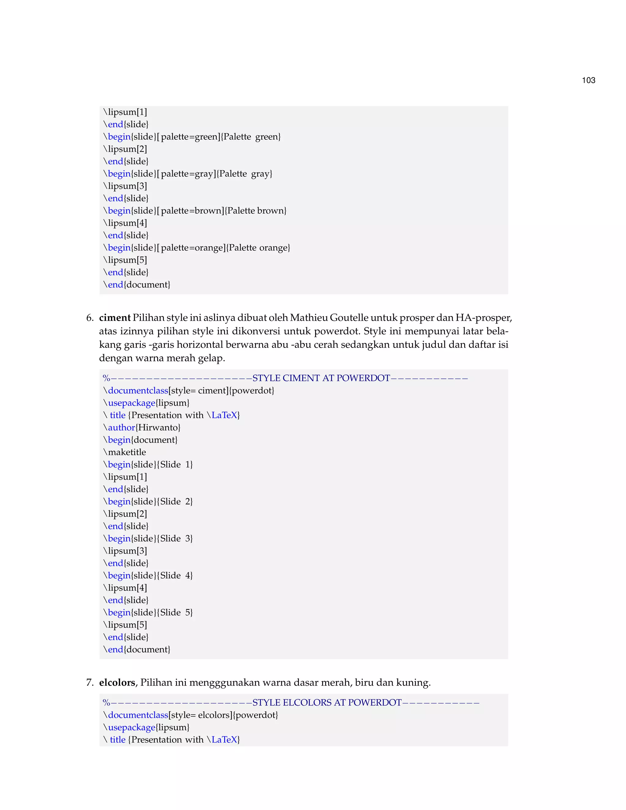 103 
lipsum[1] 
end{slide} 
begin{slide}[ palette=green]{Palette green} 
lipsum[2] 
end{slide} 
begin{slide}[ palette=gray]{Palette gray} 
lipsum[3] 
end{slide} 
begin{slide}[ palette=brown]{Palette brown} 
lipsum[4] 
end{slide} 
begin{slide}[ palette=orange]{Palette orange} 
lipsum[5] 
end{slide} 
end{document} 
6. ciment Pilihan style ini aslinya dibuat oleh Mathieu Goutelle untuk prosper dan HA-prosper, 
atas izinnya pilihan style ini dikonversi untuk powerdot. Style ini mempunyai latar bela-kang 
garis -garis horizontal berwarna abu -abu cerah sedangkan untuk judul dan daftar isi 
dengan warna merah gelap. 
%STYLE CIMENT AT POWERDOT 
documentclass[style= ciment]{powerdot} 
usepackage{lipsum} 
 title {Presentation with LaTeX} 
author{Hirwanto} 
begin{document} 
maketitle 
begin{slide}{Slide 1} 
lipsum[1] 
end{slide} 
begin{slide}{Slide 2} 
lipsum[2] 
end{slide} 
begin{slide}{Slide 3} 
lipsum[3] 
end{slide} 
begin{slide}{Slide 4} 
lipsum[4] 
end{slide} 
begin{slide}{Slide 5} 
lipsum[5] 
end{slide} 
end{document} 
7. elcolors, Pilihan ini mengggunakan warna dasar merah, biru dan kuning. 
%STYLE ELCOLORS AT POWERDOT 
documentclass[style= elcolors]{powerdot} 
usepackage{lipsum} 
 title {Presentation with LaTeX} 
 