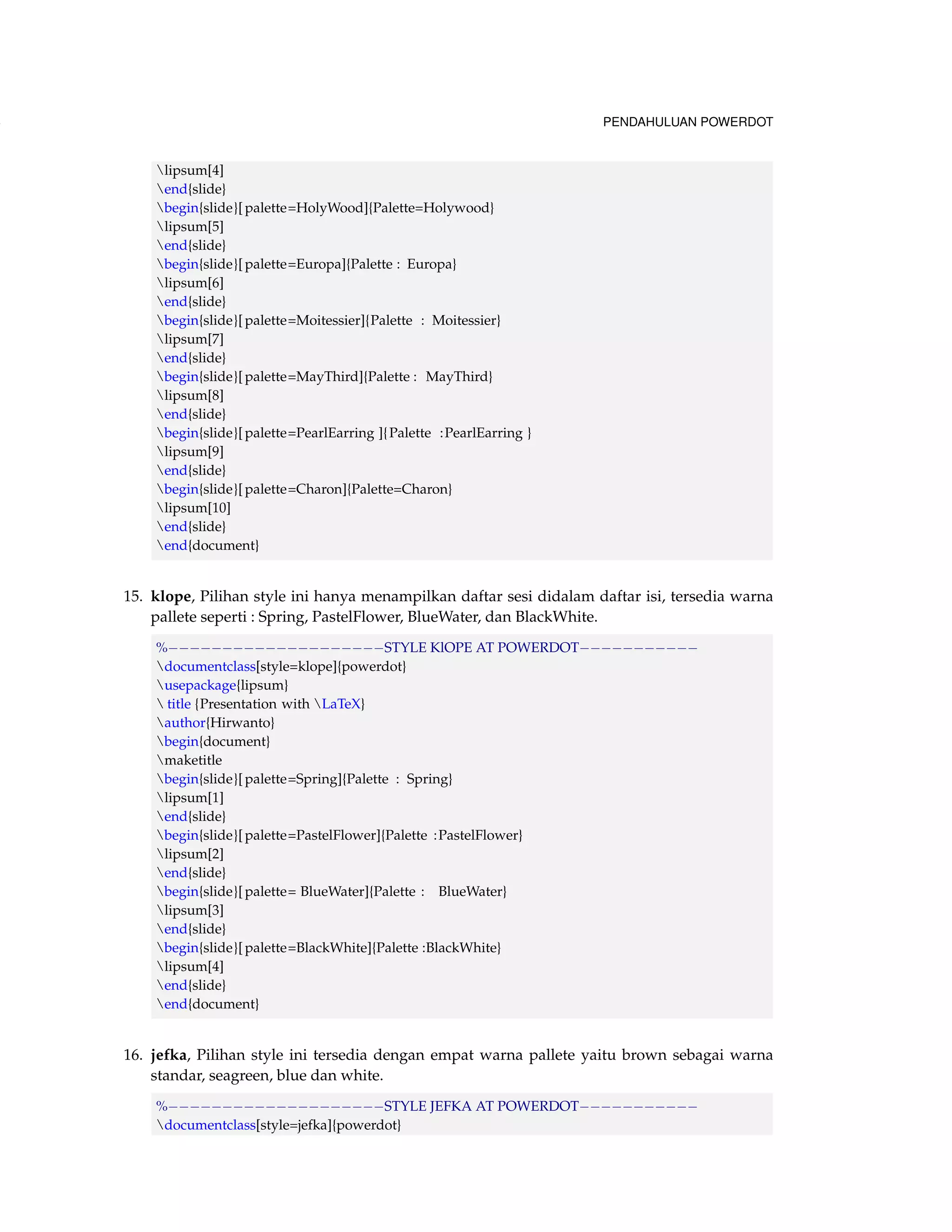 108 PENDAHULUAN POWERDOT 
lipsum[4] 
end{slide} 
begin{slide}[ palette=HolyWood]{Palette=Holywood} 
lipsum[5] 
end{slide} 
begin{slide}[ palette=Europa]{Palette : Europa} 
lipsum[6] 
end{slide} 
begin{slide}[ palette=Moitessier]{Palette : Moitessier} 
lipsum[7] 
end{slide} 
begin{slide}[ palette=MayThird]{Palette : MayThird} 
lipsum[8] 
end{slide} 
begin{slide}[ palette=PearlEarring ]{ Palette :PearlEarring } 
lipsum[9] 
end{slide} 
begin{slide}[ palette=Charon]{Palette=Charon} 
lipsum[10] 
end{slide} 
end{document} 
15. klope, Pilihan style ini hanya menampilkan daftar sesi didalam daftar isi, tersedia warna 
pallete seperti : Spring, PastelFlower, BlueWater, dan BlackWhite. 
%STYLE KlOPE AT POWERDOT 
documentclass[style=klope]{powerdot} 
usepackage{lipsum} 
 title {Presentation with LaTeX} 
author{Hirwanto} 
begin{document} 
maketitle 
begin{slide}[ palette=Spring]{Palette : Spring} 
lipsum[1] 
end{slide} 
begin{slide}[ palette=PastelFlower]{Palette :PastelFlower} 
lipsum[2] 
end{slide} 
begin{slide}[ palette= BlueWater]{Palette : BlueWater} 
lipsum[3] 
end{slide} 
begin{slide}[ palette=BlackWhite]{Palette :BlackWhite} 
lipsum[4] 
end{slide} 
end{document} 
16. jefka, Pilihan style ini tersedia dengan empat warna pallete yaitu brown sebagai warna 
standar, seagreen, blue dan white. 
%STYLE JEFKA AT POWERDOT 
documentclass[style=jefka]{powerdot} 
 