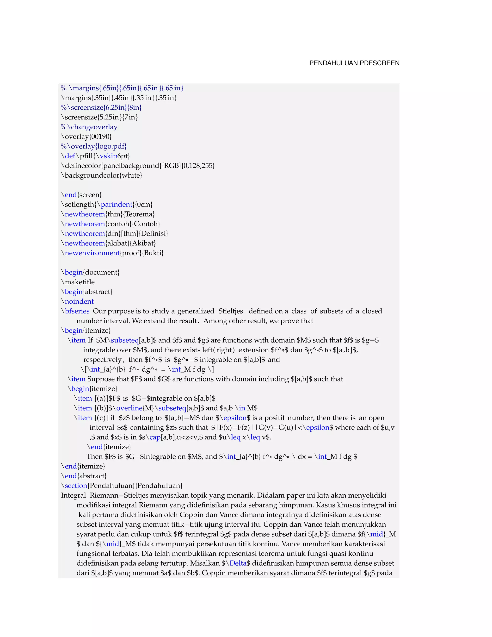 130 PENDAHULUAN PDFSCREEN 
% margins{.65in}{.65in}{.65in }{.65 in} 
margins{.35in}{.45in }{.35 in }{.35 in} 
%screensize{6.25in}{8in} 
screensize{5.25in}{7in} 
%changeoverlay 
overlay{00190} 
%overlay{logo.pdf} 
defpfill{vskip6pt} 
definecolor{panelbackground}{RGB}{0,128,255} 
backgroundcolor{white} 
end{screen} 
setlength{parindent}{0cm} 
newtheorem{thm}{Teorema} 
newtheorem{contoh}{Contoh} 
newtheorem{dfn}[thm]{Definisi} 
newtheorem{akibat}{Akibat} 
newenvironment{proof}{Bukti} 
begin{document} 
maketitle 
begin{abstract} 
noindent 
bfseries Our purpose is to study a generalized Stieltjes defined on a class of subsets of a closed 
number interval. We extend the result. Among other result, we prove that 
begin{itemize} 
item If $Msubseteq[a,b]$ and $f$ and $g$ are functions with domain $M$ such that $f$ is $g$ 
integrable over $M$, and there exists left( right ) extension $f^*$ dan $g^*$ to $[a,b]$, 
respectively , then $f^*$ is $g^*$ integrable on $[a,b]$ and 
[int_{a}^{b} f^* dg^* = int_M f dg ] 
item Suppose that $F$ and $G$ are functions with domain including $[a,b]$ such that 
begin{itemize} 
item [(a)]$F$ is $G$integrable on $[a,b]$ 
item [(b)]$overline{M}subseteq[a,b]$ and $a,b in M$ 
item [(c) ] if $z$ belong to $[a,b]M$ dan $epsilon$ is a positif number, then there is an open 
interval $s$ containing $z$ such that $|F(x)F(z)||G(v)G(u)|epsilon$ where each of $u,v 
,$ and $x$ is in $scap[a,b],uzv,$ and $uleq xleq v$. 
end{itemize} 
Then $F$ is $G$integrable on $M$, and $int_{a}^{b} f^* dg^*  dx = int_M f dg $ 
end{itemize} 
end{abstract} 
section{Pendahuluan}{Pendahuluan} 
Integral RiemannStieltjes menyisakan topik yang menarik. Didalam paper ini kita akan menyelidiki 
modifikasi integral Riemann yang didefinisikan pada sebarang himpunan. Kasus khusus integral ini 
kali pertama didefinisikan oleh Coppin dan Vance dimana integralnya didefinisikan atas dense 
subset interval yang memuat titiktitik ujung interval itu. Coppin dan Vance telah menunjukkan 
syarat perlu dan cukup untuk $f$ terintegral $g$ pada dense subset dari $[a,b]$ dimana $f{mid}_M 
$ dan ${mid}_M$ tidak mempunyai persekutuan titik kontinu. Vance memberikan karakterisasi 
fungsional terbatas. Dia telah membuktikan representasi teorema untuk fungsi quasi kontinu 
didefinisikan pada selang tertutup. Misalkan $Delta$ didefinisikan himpunan semua dense subset 
dari $[a,b]$ yang memuat $a$ dan $b$. Coppin memberikan syarat dimana $f$ terintegral $g$ pada 
 