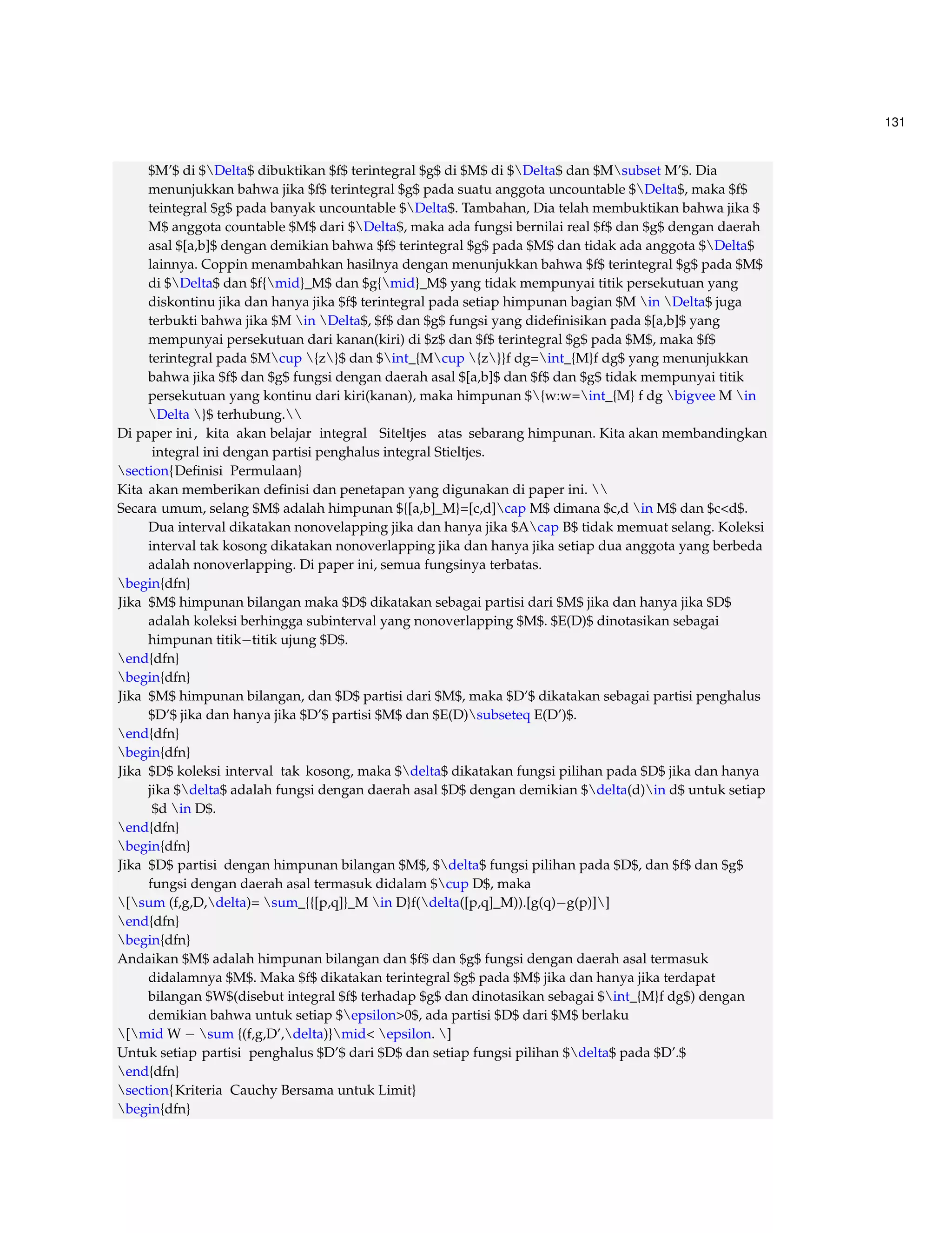 131 
$M’$ di $Delta$ dibuktikan $f$ terintegral $g$ di $M$ di $Delta$ dan $Msubset M’$. Dia 
menunjukkan bahwa jika $f$ terintegral $g$ pada suatu anggota uncountable $Delta$, maka $f$ 
teintegral $g$ pada banyak uncountable $Delta$. Tambahan, Dia telah membuktikan bahwa jika $ 
M$ anggota countable $M$ dari $Delta$, maka ada fungsi bernilai real $f$ dan $g$ dengan daerah 
asal $[a,b]$ dengan demikian bahwa $f$ terintegral $g$ pada $M$ dan tidak ada anggota $Delta$ 
lainnya. Coppin menambahkan hasilnya dengan menunjukkan bahwa $f$ terintegral $g$ pada $M$ 
di $Delta$ dan $f{mid}_M$ dan $g{mid}_M$ yang tidak mempunyai titik persekutuan yang 
diskontinu jika dan hanya jika $f$ terintegral pada setiap himpunan bagian $M in Delta$ juga 
terbukti bahwa jika $M in Delta$, $f$ dan $g$ fungsi yang didefinisikan pada $[a,b]$ yang 
mempunyai persekutuan dari kanan(kiri) di $z$ dan $f$ terintegral $g$ pada $M$, maka $f$ 
terintegral pada $Mcup {z}$ dan $int_{Mcup {z}}f dg=int_{M}f dg$ yang menunjukkan 
bahwa jika $f$ dan $g$ fungsi dengan daerah asal $[a,b]$ dan $f$ dan $g$ tidak mempunyai titik 
persekutuan yang kontinu dari kiri(kanan), maka himpunan ${w:w=int_{M} f dg bigvee M in 
Delta }$ terhubung. 
Di paper ini , kita akan belajar integral Siteltjes atas sebarang himpunan. Kita akan membandingkan 
integral ini dengan partisi penghalus integral Stieltjes. 
section{Definisi Permulaan} 
Kita akan memberikan definisi dan penetapan yang digunakan di paper ini.  
Secara umum, selang $M$ adalah himpunan ${[a,b]_M}=[c,d]cap M$ dimana $c,d in M$ dan $cd$. 
Dua interval dikatakan nonovelapping jika dan hanya jika $Acap B$ tidak memuat selang. Koleksi 
interval tak kosong dikatakan nonoverlapping jika dan hanya jika setiap dua anggota yang berbeda 
adalah nonoverlapping. Di paper ini, semua fungsinya terbatas. 
begin{dfn} 
Jika $M$ himpunan bilangan maka $D$ dikatakan sebagai partisi dari $M$ jika dan hanya jika $D$ 
adalah koleksi berhingga subinterval yang nonoverlapping $M$. $E(D)$ dinotasikan sebagai 
himpunan titiktitik ujung $D$. 
end{dfn} 
begin{dfn} 
Jika $M$ himpunan bilangan, dan $D$ partisi dari $M$, maka $D’$ dikatakan sebagai partisi penghalus 
$D’$ jika dan hanya jika $D’$ partisi $M$ dan $E(D)subseteq E(D’)$. 
end{dfn} 
begin{dfn} 
Jika $D$ koleksi interval tak kosong, maka $delta$ dikatakan fungsi pilihan pada $D$ jika dan hanya 
jika $delta$ adalah fungsi dengan daerah asal $D$ dengan demikian $delta(d)in d$ untuk setiap 
$d in D$. 
end{dfn} 
begin{dfn} 
Jika $D$ partisi dengan himpunan bilangan $M$, $delta$ fungsi pilihan pada $D$, dan $f$ dan $g$ 
fungsi dengan daerah asal termasuk didalam $cup D$, maka 
[sum (f,g,D,delta)= sum_{{[p,q]}_M in D}f(delta([p,q]_M)).[g(q)g(p)]] 
end{dfn} 
begin{dfn} 
Andaikan $M$ adalah himpunan bilangan dan $f$ dan $g$ fungsi dengan daerah asal termasuk 
didalamnya $M$. Maka $f$ dikatakan terintegral $g$ pada $M$ jika dan hanya jika terdapat 
bilangan $W$(disebut integral $f$ terhadap $g$ dan dinotasikan sebagai $int_{M}f dg$) dengan 
demikian bahwa untuk setiap $epsilon0$, ada partisi $D$ dari $M$ berlaku 
[midW  sum {(f,g,D’,delta)}mid epsilon. ] 
Untuk setiap partisi penghalus $D’$ dari $D$ dan setiap fungsi pilihan $delta$ pada $D’.$ 
end{dfn} 
section{Kriteria Cauchy Bersama untuk Limit} 
begin{dfn} 
 