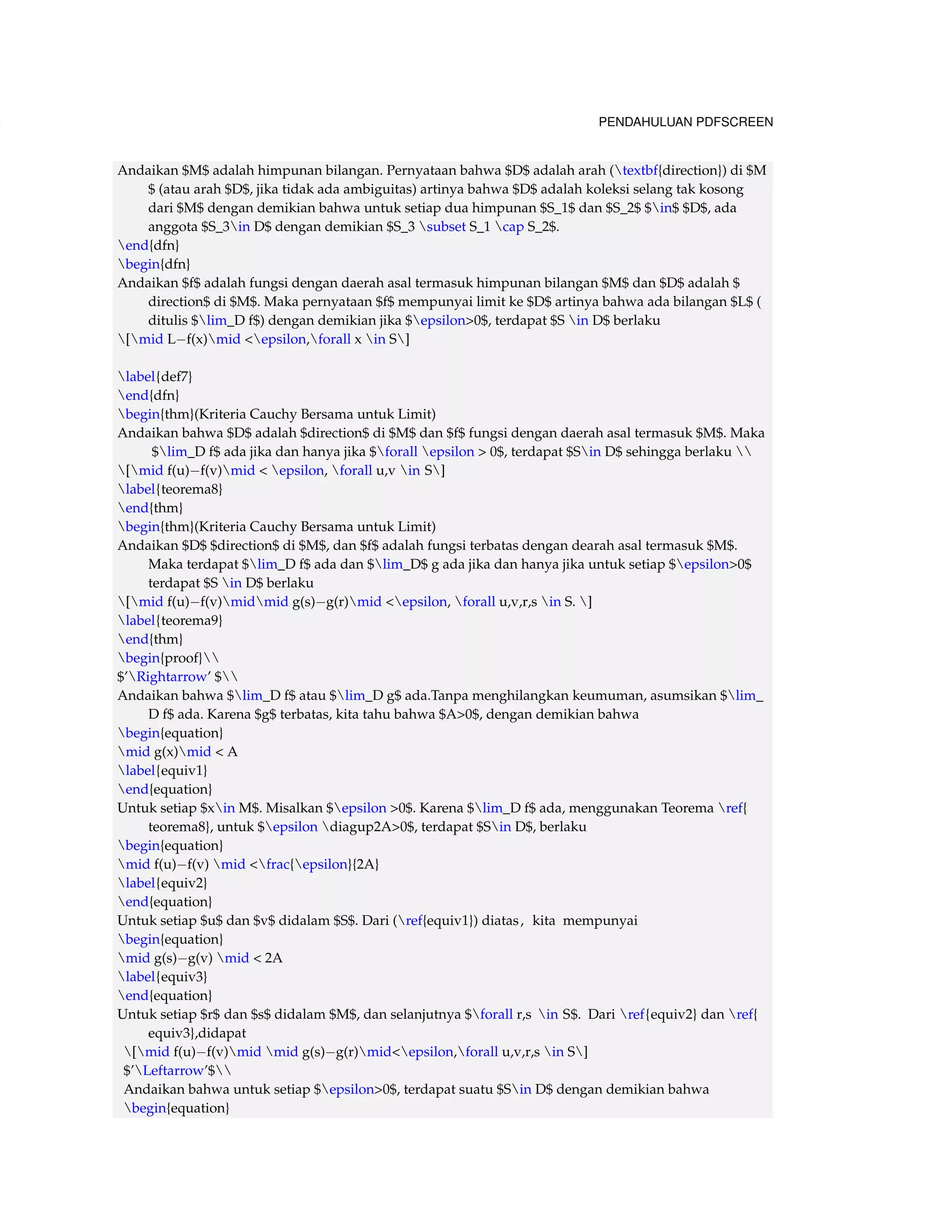 132 PENDAHULUAN PDFSCREEN 
Andaikan $M$ adalah himpunan bilangan. Pernyataan bahwa $D$ adalah arah (textbf{direction}) di $M 
$ (atau arah $D$, jika tidak ada ambiguitas) artinya bahwa $D$ adalah koleksi selang tak kosong 
dari $M$ dengan demikian bahwa untuk setiap dua himpunan $S_1$ dan $S_2$ $in$ $D$, ada 
anggota $S_3in D$ dengan demikian $S_3 subset S_1 cap S_2$. 
end{dfn} 
begin{dfn} 
Andaikan $f$ adalah fungsi dengan daerah asal termasuk himpunan bilangan $M$ dan $D$ adalah $ 
direction$ di $M$. Maka pernyataan $f$ mempunyai limit ke $D$ artinya bahwa ada bilangan $L$ ( 
ditulis $lim_D f$) dengan demikian jika $epsilon0$, terdapat $S in D$ berlaku 
[mid Lf(x)mid epsilon,forall x in S] 
label{def7} 
end{dfn} 
begin{thm}(Kriteria Cauchy Bersama untuk Limit) 
Andaikan bahwa $D$ adalah $direction$ di $M$ dan $f$ fungsi dengan daerah asal termasuk $M$. Maka 
$lim_D f$ ada jika dan hanya jika $forall epsilon  0$, terdapat $Sin D$ sehingga berlaku  
[mid f(u)f(v)mid  epsilon, forall u,v in S] 
label{teorema8} 
end{thm} 
begin{thm}(Kriteria Cauchy Bersama untuk Limit) 
Andaikan $D$ $direction$ di $M$, dan $f$ adalah fungsi terbatas dengan dearah asal termasuk $M$. 
Maka terdapat $lim_D f$ ada dan $lim_D$ g ada jika dan hanya jika untuk setiap $epsilon0$ 
terdapat $S in D$ berlaku 
[mid f(u)f(v)midmid g(s)g(r)mid epsilon, forall u,v,r,s in S. ] 
label{teorema9} 
end{thm} 
begin{proof} 
$’Rightarrow’ $ 
Andaikan bahwa $lim_D f$ atau $lim_D g$ ada.Tanpa menghilangkan keumuman, asumsikan $lim_ 
D f$ ada. Karena $g$ terbatas, kita tahu bahwa $A0$, dengan demikian bahwa 
begin{equation} 
mid g(x)mid  A 
label{equiv1} 
end{equation} 
Untuk setiap $xin M$. Misalkan $epsilon 0$. Karena $lim_D f$ ada, menggunakan Teorema ref{ 
teorema8}, untuk $epsilon diagup2A0$, terdapat $Sin D$, berlaku 
begin{equation} 
mid f(u)f(v) mid frac{epsilon}{2A} 
label{equiv2} 
end{equation} 
Untuk setiap $u$ dan $v$ didalam $S$. Dari (ref{equiv1}) diatas , kita mempunyai 
begin{equation} 
mid g(s)g(v) mid  2A 
label{equiv3} 
end{equation} 
Untuk setiap $r$ dan $s$ didalam $M$, dan selanjutnya $forall r,s in S$. Dari ref{equiv2} dan ref{ 
equiv3},didapat 
[mid f(u)f(v)mid mid g(s)g(r)midepsilon,forall u,v,r,s in S] 
$’Leftarrow’$ 
Andaikan bahwa untuk setiap $epsilon0$, terdapat suatu $Sin D$ dengan demikian bahwa 
begin{equation} 
 