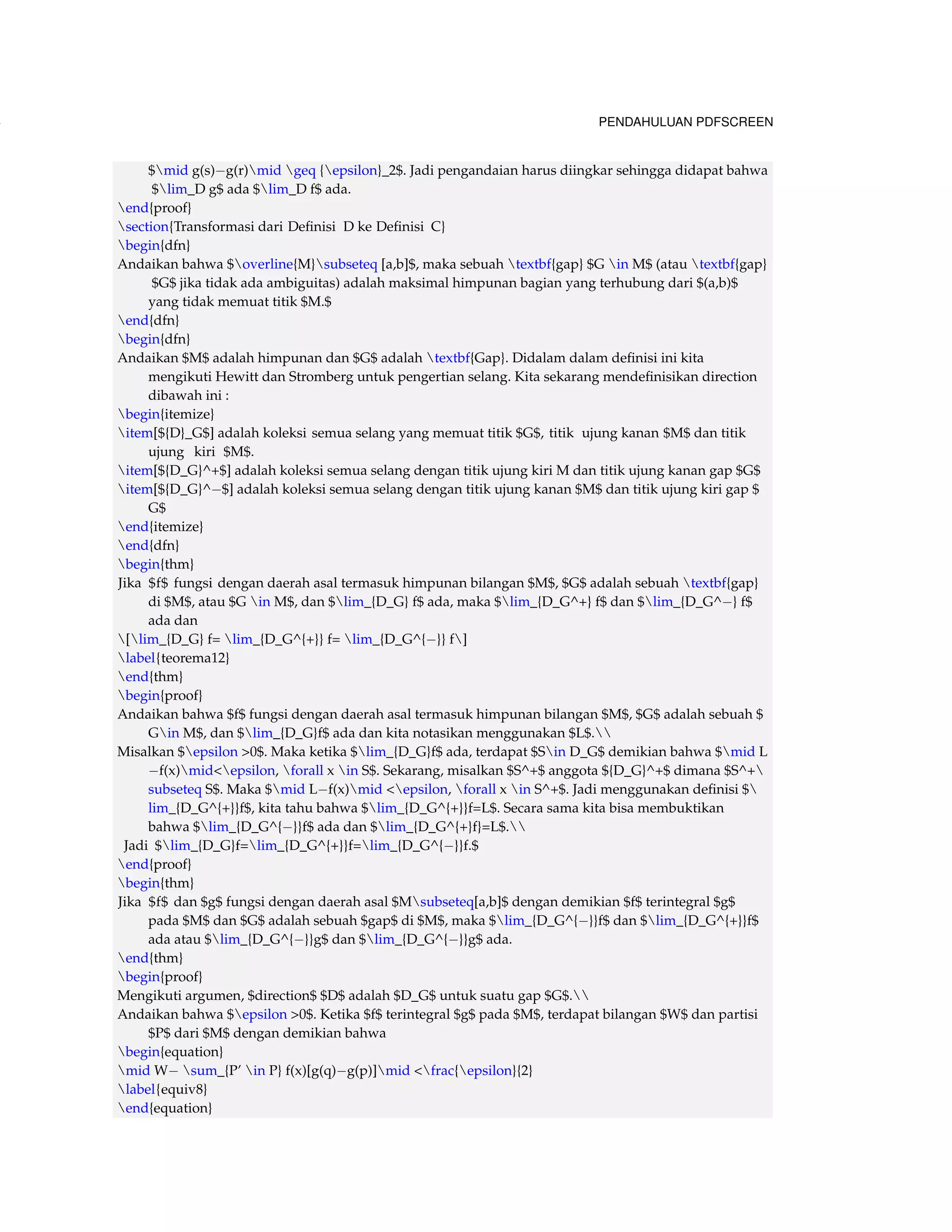 134 PENDAHULUAN PDFSCREEN 
$mid g(s)g(r)mid geq {epsilon}_2$. Jadi pengandaian harus diingkar sehingga didapat bahwa 
$lim_D g$ ada $lim_D f$ ada. 
end{proof} 
section{Transformasi dari Definisi D ke Definisi C} 
begin{dfn} 
Andaikan bahwa $overline{M}subseteq [a,b]$, maka sebuah textbf{gap} $G in M$ (atau textbf{gap} 
$G$ jika tidak ada ambiguitas) adalah maksimal himpunan bagian yang terhubung dari $(a,b)$ 
yang tidak memuat titik $M.$ 
end{dfn} 
begin{dfn} 
Andaikan $M$ adalah himpunan dan $G$ adalah textbf{Gap}. Didalam dalam definisi ini kita 
mengikuti Hewitt dan Stromberg untuk pengertian selang. Kita sekarang mendefinisikan direction 
dibawah ini : 
begin{itemize} 
item[${D}_G$] adalah koleksi semua selang yang memuat titik $G$, titik ujung kanan $M$ dan titik 
ujung kiri $M$. 
item[${D_G}^+$] adalah koleksi semua selang dengan titik ujung kiri M dan titik ujung kanan gap $G$ 
item[${D_G}^$] adalah koleksi semua selang dengan titik ujung kanan $M$ dan titik ujung kiri gap $ 
G$ 
end{itemize} 
end{dfn} 
begin{thm} 
Jika $f$ fungsi dengan daerah asal termasuk himpunan bilangan $M$, $G$ adalah sebuah textbf{gap} 
di $M$, atau $G in M$, dan $lim_{D_G} f$ ada, maka $lim_{D_G^+} f$ dan $lim_{D_G^} f$ 
ada dan 
[lim_{D_G} f= lim_{D_G^{+}} f= lim_{D_G^{}} f] 
label{teorema12} 
end{thm} 
begin{proof} 
Andaikan bahwa $f$ fungsi dengan daerah asal termasuk himpunan bilangan $M$, $G$ adalah sebuah $ 
Gin M$, dan $lim_{D_G}f$ ada dan kita notasikan menggunakan $L$. 
Misalkan $epsilon 0$. Maka ketika $lim_{D_G}f$ ada, terdapat $Sin D_G$ demikian bahwa $mid L 
f(x)midepsilon, forall x in S$. Sekarang, misalkan $S^+$ anggota ${D_G}^+$ dimana $S^+ 
subseteq S$. Maka $mid Lf(x)mid epsilon, forall x in S^+$. Jadi menggunakan definisi $ 
lim_{D_G^{+}}f$, kita tahu bahwa $lim_{D_G^{+}}f=L$. Secara sama kita bisa membuktikan 
bahwa $lim_{D_G^{}}f$ ada dan $lim_{D_G^{+}f}=L$. 
Jadi $lim_{D_G}f=lim_{D_G^{+}}f=lim_{D_G^{}}f.$ 
end{proof} 
begin{thm} 
Jika $f$ dan $g$ fungsi dengan daerah asal $Msubseteq[a,b]$ dengan demikian $f$ terintegral $g$ 
pada $M$ dan $G$ adalah sebuah $gap$ di $M$, maka $lim_{D_G^{}}f$ dan $lim_{D_G^{+}}f$ 
ada atau $lim_{D_G^{}}g$ dan $lim_{D_G^{}}g$ ada. 
end{thm} 
begin{proof} 
Mengikuti argumen, $direction$ $D$ adalah $D_G$ untuk suatu gap $G$. 
Andaikan bahwa $epsilon 0$. Ketika $f$ terintegral $g$ pada $M$, terdapat bilangan $W$ dan partisi 
$P$ dari $M$ dengan demikian bahwa 
begin{equation} 
midW sum_{P’ in P} f(x)[g(q)g(p)]mid frac{epsilon}{2} 
label{equiv8} 
end{equation} 
 