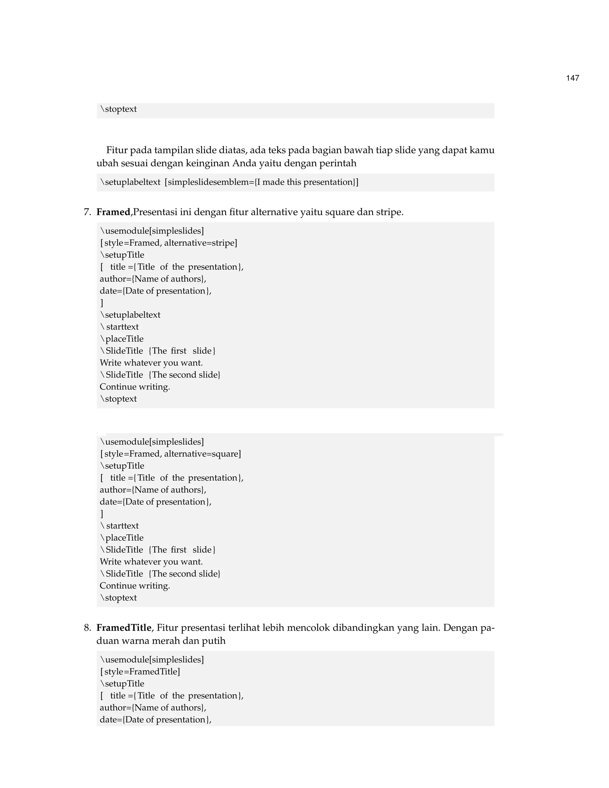 147 
stoptext 
Fitur pada tampilan slide diatas, ada teks pada bagian bawah tiap slide yang dapat kamu 
ubah sesuai dengan keinginan Anda yaitu dengan perintah 
setuplabeltext [simpleslidesemblem={I made this presentation}] 
7. Framed,Presentasi ini dengan fitur alternative yaitu square dan stripe. 
usemodule[simpleslides] 
[ style=Framed, alternative=stripe] 
setupTitle 
[ title ={Title of the presentation}, 
author={Name of authors}, 
date={Date of presentation}, 
] 
setuplabeltext 
starttext 
placeTitle 
SlideTitle {The first slide } 
Write whatever you want. 
SlideTitle {The second slide} 
Continue writing. 
stoptext 
usemodule[simpleslides] 
[ style=Framed, alternative=square] 
setupTitle 
[ title ={Title of the presentation}, 
author={Name of authors}, 
date={Date of presentation}, 
] 
starttext 
placeTitle 
SlideTitle {The first slide } 
Write whatever you want. 
SlideTitle {The second slide} 
Continue writing. 
stoptext 
8. FramedTitle, Fitur presentasi terlihat lebih mencolok dibandingkan yang lain. Dengan pa-duan 
warna merah dan putih 
usemodule[simpleslides] 
[ style=FramedTitle] 
setupTitle 
[ title ={Title of the presentation}, 
author={Name of authors}, 
date={Date of presentation}, 
 