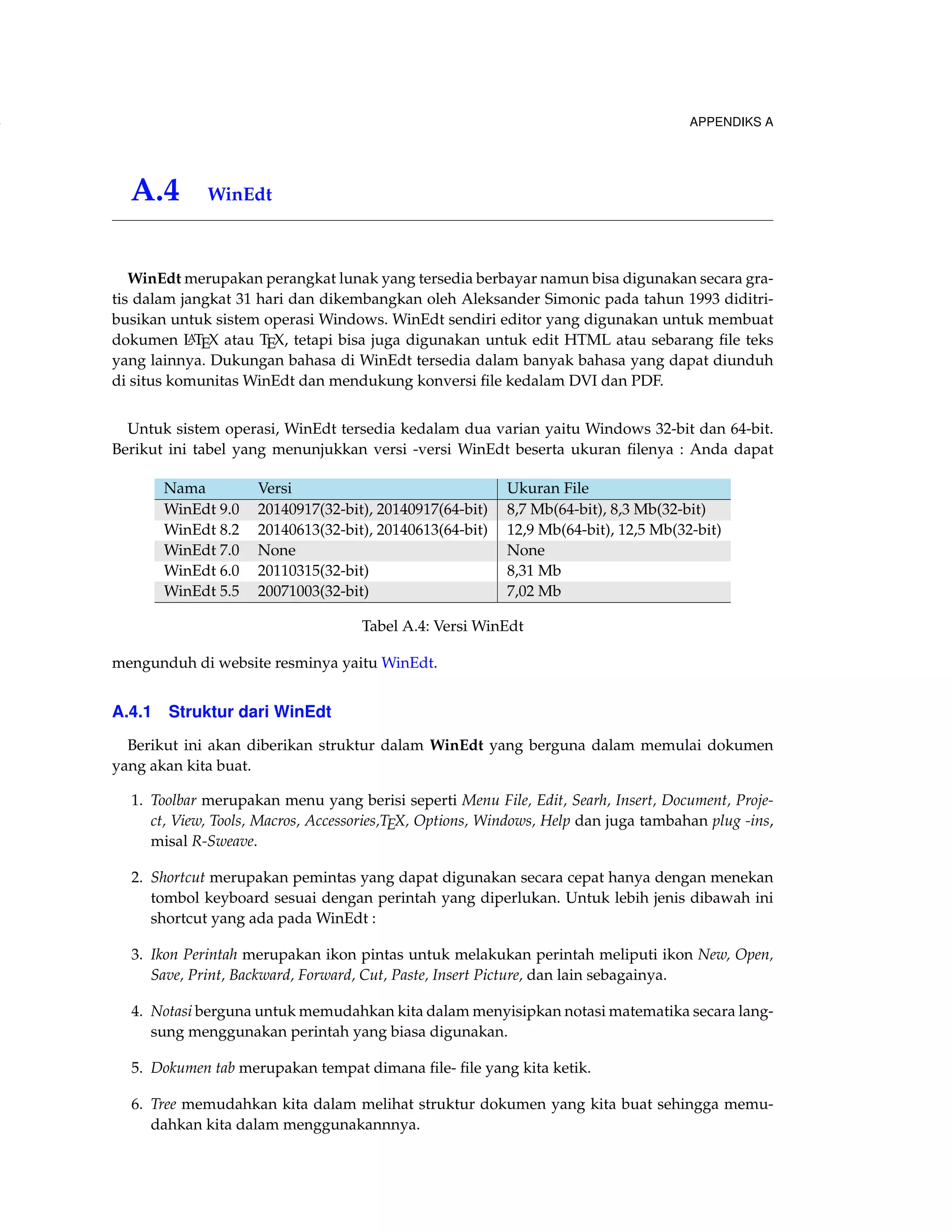 154 APPENDIKS A 
A.4 WinEdt 
WinEdt merupakan perangkat lunak yang tersedia berbayar namun bisa digunakan secara gra-tis 
dalam jangkat 31 hari dan dikembangkan oleh Aleksander Simonic pada tahun 1993 diditri-busikan 
untuk sistem operasi Windows. WinEdt sendiri editor yang digunakan untuk membuat 
dokumen LATEX atau TEX, tetapi bisa juga digunakan untuk edit HTML atau sebarang file teks 
yang lainnya. Dukungan bahasa di WinEdt tersedia dalam banyak bahasa yang dapat diunduh 
di situs komunitasWinEdt dan mendukung konversi file kedalam DVI dan PDF. 
Untuk sistem operasi, WinEdt tersedia kedalam dua varian yaitu Windows 32-bit dan 64-bit. 
Berikut ini tabel yang menunjukkan versi -versi WinEdt beserta ukuran filenya : Anda dapat 
Nama Versi Ukuran File 
WinEdt 9.0 20140917(32-bit), 20140917(64-bit) 8,7 Mb(64-bit), 8,3 Mb(32-bit) 
WinEdt 8.2 20140613(32-bit), 20140613(64-bit) 12,9 Mb(64-bit), 12,5 Mb(32-bit) 
WinEdt 7.0 None None 
WinEdt 6.0 20110315(32-bit) 8,31 Mb 
WinEdt 5.5 20071003(32-bit) 7,02 Mb 
Tabel A.4: Versi WinEdt 
mengunduh di website resminya yaitu WinEdt. 
A.4.1 Struktur dari WinEdt 
Berikut ini akan diberikan struktur dalam WinEdt yang berguna dalam memulai dokumen 
yang akan kita buat. 
1. Toolbar merupakan menu yang berisi seperti Menu File, Edit, Searh, Insert, Document, Proje-ct, 
View, Tools, Macros, Accessories,TEX, Options, Windows, Help dan juga tambahan plug -ins, 
misal R-Sweave. 
2. Shortcut merupakan pemintas yang dapat digunakan secara cepat hanya dengan menekan 
tombol keyboard sesuai dengan perintah yang diperlukan. Untuk lebih jenis dibawah ini 
shortcut yang ada pada WinEdt : 
3. Ikon Perintah merupakan ikon pintas untuk melakukan perintah meliputi ikon New, Open, 
Save, Print, Backward, Forward, Cut, Paste, Insert Picture, dan lain sebagainya. 
4. Notasi berguna untuk memudahkan kita dalam menyisipkan notasi matematika secara lang-sung 
menggunakan perintah yang biasa digunakan. 
5. Dokumen tab merupakan tempat dimana file- file yang kita ketik. 
6. Tree memudahkan kita dalam melihat struktur dokumen yang kita buat sehingga memu-dahkan 
kita dalam menggunakannnya. 
 