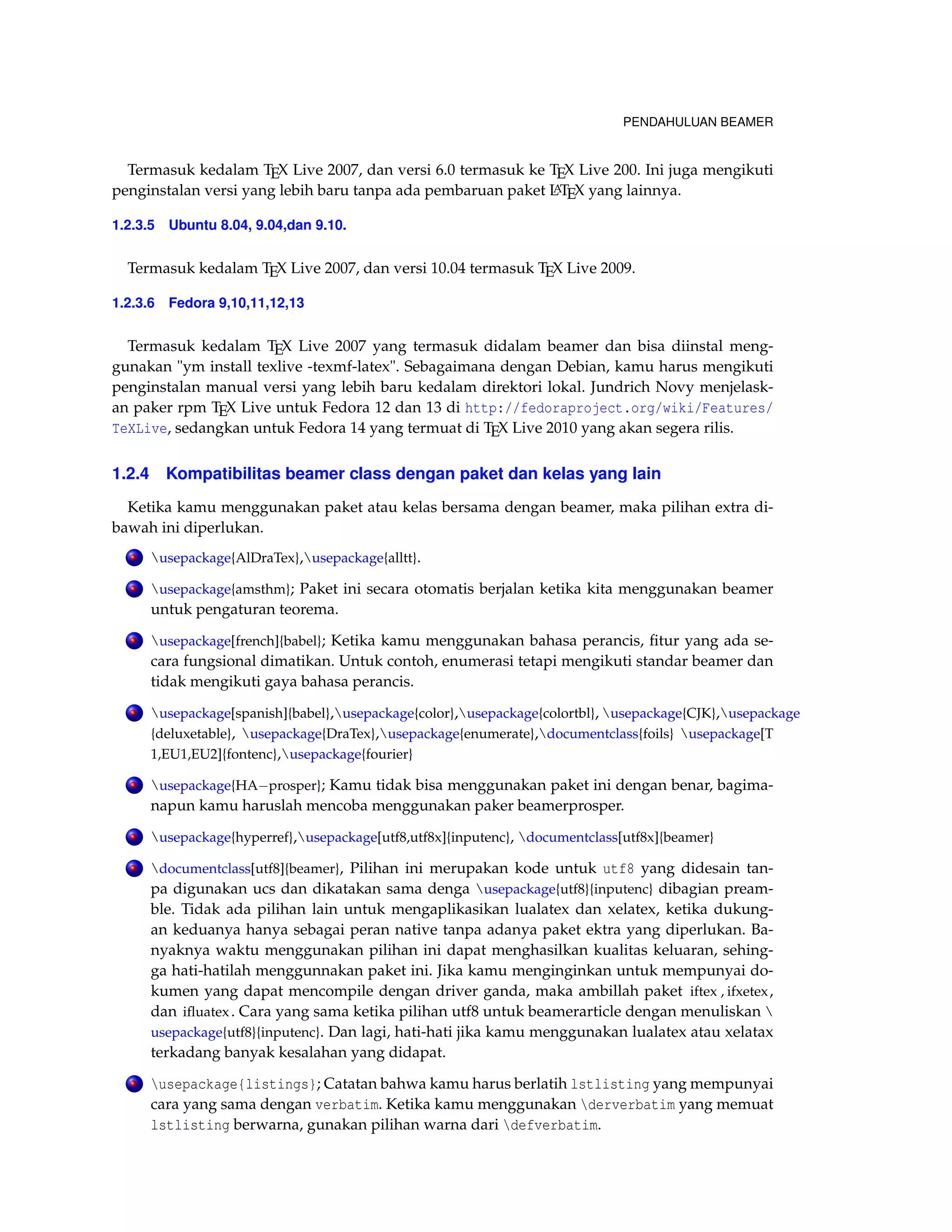 PENDAHULUAN BEAMER 
Termasuk kedalam TEX Live 2007, dan versi 6.0 termasuk ke TEX Live 200. Ini juga mengikuti 
penginstalan versi yang lebih baru tanpa ada pembaruan paket LATEX yang lainnya. 
1.2.3.5 Ubuntu 8.04, 9.04,dan 9.10. 
Termasuk kedalam TEX Live 2007, dan versi 10.04 termasuk TEX Live 2009. 
1.2.3.6 Fedora 9,10,11,12,13 
Termasuk kedalam TEX Live 2007 yang termasuk didalam beamer dan bisa diinstal meng-gunakan 
"ym install texlive -texmf-latex". Sebagaimana dengan Debian, kamu harus mengikuti 
penginstalan manual versi yang lebih baru kedalam direktori lokal. Jundrich Novy menjelask-an 
paker rpm TEX Live untuk Fedora 12 dan 13 di http://fedoraproject.org/wiki/Features/ 
TeXLive, sedangkan untuk Fedora 14 yang termuat di TEX Live 2010 yang akan segera rilis. 
1.2.4 Kompatibilitas beamer class dengan paket dan kelas yang lain 
Ketika kamu menggunakan paket atau kelas bersama dengan beamer, maka pilihan extra di-bawah 
ini diperlukan. 
. usepackage{AlDraTex},usepackage{alltt}. 
. usepackage{amsthm}; Paket ini secara otomatis berjalan ketika kita menggunakan beamer 
untuk pengaturan teorema. 
. usepackage[french]{babel}; Ketika kamu menggunakan bahasa perancis, fitur yang ada se-cara 
fungsional dimatikan. Untuk contoh, enumerasi tetapi mengikuti standar beamer dan 
tidak mengikuti gaya bahasa perancis. 
. usepackage[spanish]{babel},usepackage{color},usepackage{colortbl}, usepackage{CJK},usepackage 
{deluxetable}, usepackage{DraTex},usepackage{enumerate},documentclass{foils} usepackage[T 
1,EU1,EU2]{fontenc},usepackage{fourier} 
. usepackage{HAprosper}; Kamu tidak bisa menggunakan paket ini dengan benar, bagima-napun 
kamu haruslah mencoba menggunakan paker beamerprosper. 
. usepackage{hyperref},usepackage[utf8,utf8x]{inputenc}, documentclass[utf8x]{beamer} 
. documentclass[utf8]{beamer}, Pilihan ini merupakan kode untuk utf8 yang didesain tan-pa 
digunakan ucs dan dikatakan sama denga usepackage{utf8}{inputenc} dibagian pream-ble. 
Tidak ada pilihan lain untuk mengaplikasikan lualatex dan xelatex, ketika dukung-an 
keduanya hanya sebagai peran native tanpa adanya paket ektra yang diperlukan. Ba-nyaknya 
waktu menggunakan pilihan ini dapat menghasilkan kualitas keluaran, sehing-ga 
hati-hatilah menggunnakan paket ini. Jika kamu menginginkan untuk mempunyai do-kumen 
yang dapat mencompile dengan driver ganda, maka ambillah paket iftex , ifxetex , 
dan ifluatex . Cara yang sama ketika pilihan utf8 untuk beamerarticle dengan menuliskan  
usepackage{utf8}{inputenc}. Dan lagi, hati-hati jika kamu menggunakan lualatex atau xelatax 
terkadang banyak kesalahan yang didapat. 
. usepackage{listings}; Catatan bahwa kamu harus berlatih lstlisting yang mempunyai 
cara yang sama dengan verbatim. Ketika kamu menggunakan derverbatim yang memuat 
lstlisting berwarna, gunakan pilihan warna dari defverbatim. 
 