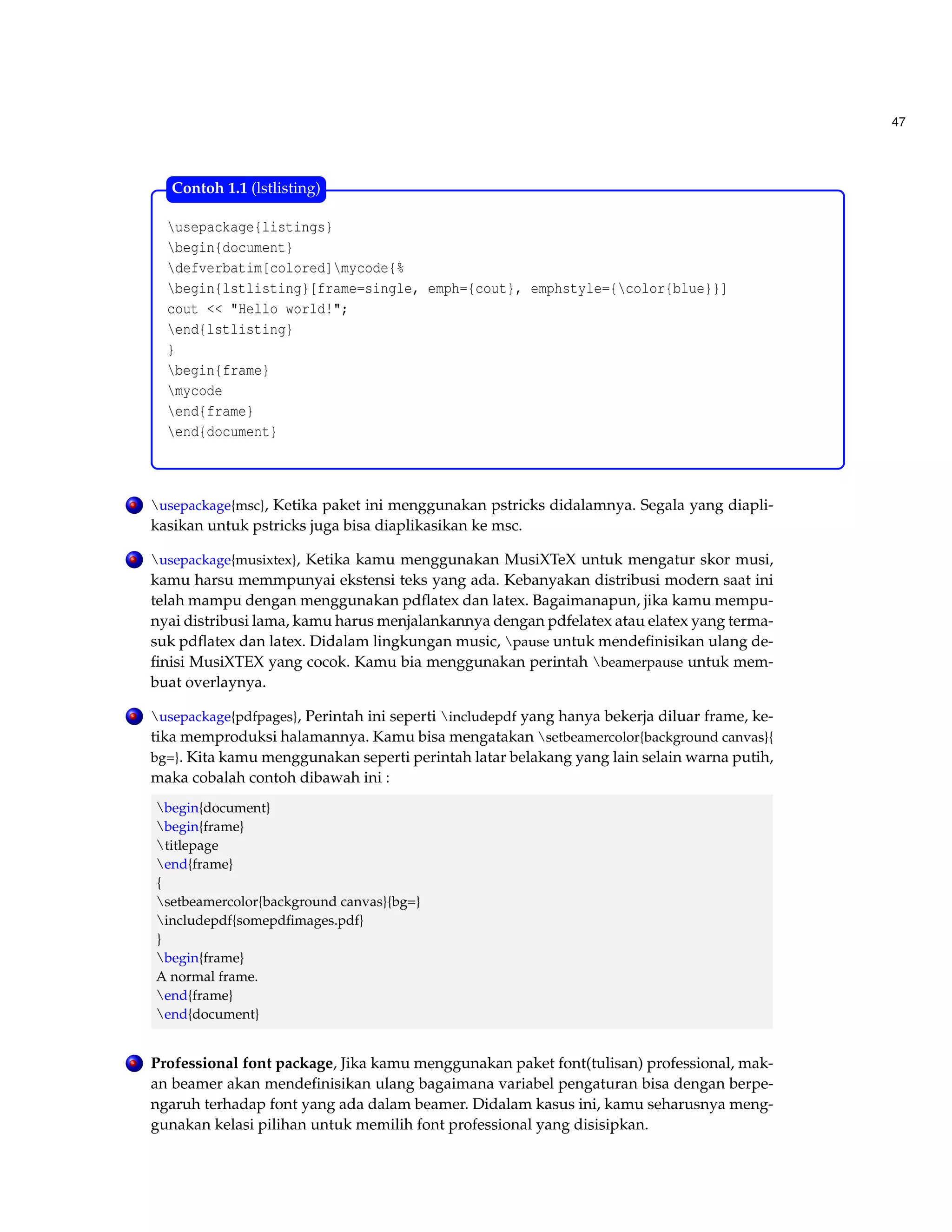 47 
Contoh 1.1 (lstlisting) 
usepackage{listings} 
begin{document} 
defverbatim[colored]mycode{% 
begin{lstlisting}[frame=single, emph={cout}, emphstyle={color{blue}}] 
cout  Hello world!; 
end{lstlisting} 
} 
begin{frame} 
mycode 
end{frame} 
end{document} 
. usepackage{msc}, Ketika paket ini menggunakan pstricks didalamnya. Segala yang diapli-kasikan 
untuk pstricks juga bisa diaplikasikan ke msc. 
. usepackage{musixtex}, Ketika kamu menggunakan MusiXTeX untuk mengatur skor musi, 
kamu harsu memmpunyai ekstensi teks yang ada. Kebanyakan distribusi modern saat ini 
telah mampu dengan menggunakan pdflatex dan latex. Bagaimanapun, jika kamu mempu-nyai 
distribusi lama, kamu harus menjalankannya dengan pdfelatex atau elatex yang terma-suk 
pdflatex dan latex. Didalam lingkungan music, pause untuk mendefinisikan ulang de-finisi 
MusiXTEX yang cocok. Kamu bia menggunakan perintah beamerpause untuk mem-buat 
overlaynya. 
. usepackage{pdfpages}, Perintah ini seperti includepdf yang hanya bekerja diluar frame, ke-tika 
memproduksi halamannya. Kamu bisa mengatakan setbeamercolor{background canvas}{ 
bg=}. Kita kamu menggunakan seperti perintah latar belakang yang lain selain warna putih, 
maka cobalah contoh dibawah ini : 
begin{document} 
begin{frame} 
titlepage 
end{frame} 
{ 
setbeamercolor{background canvas}{bg=} 
includepdf{somepdfimages.pdf} 
} 
begin{frame} 
A normal frame. 
end{frame} 
end{document} 
. Professional font package, Jika kamu menggunakan paket font(tulisan) professional, mak-an 
beamer akan mendefinisikan ulang bagaimana variabel pengaturan bisa dengan berpe-ngaruh 
terhadap font yang ada dalam beamer. Didalam kasus ini, kamu seharusnya meng-gunakan 
kelasi pilihan untuk memilih font professional yang disisipkan. 
 