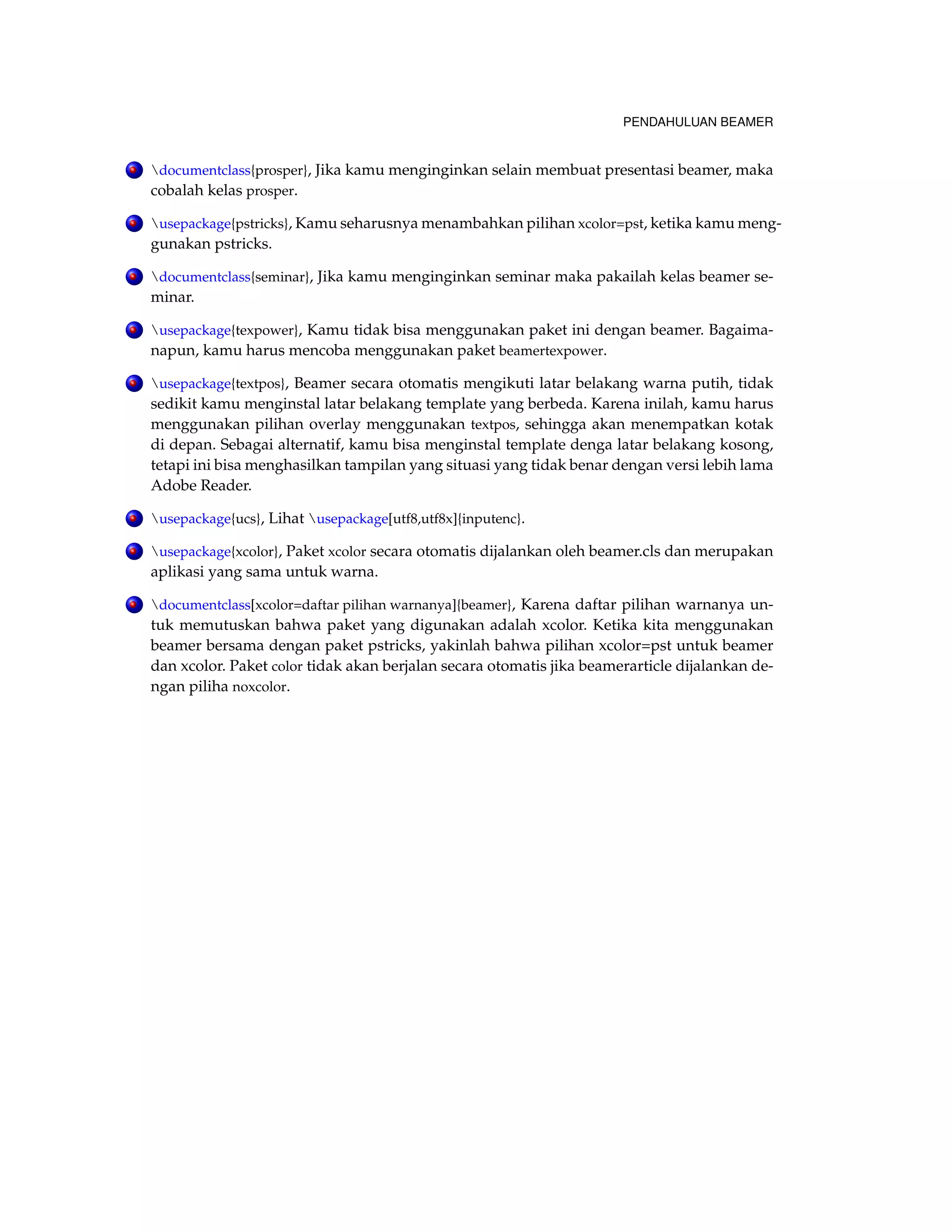 PENDAHULUAN BEAMER 
. documentclass{prosper}, Jika kamu menginginkan selain membuat presentasi beamer, maka 
cobalah kelas prosper. 
. usepackage{pstricks}, Kamu seharusnya menambahkan pilihan xcolor=pst, ketika kamu meng-gunakan 
pstricks. 
. documentclass{seminar}, Jika kamu menginginkan seminar maka pakailah kelas beamer se-minar. 
. usepackage{texpower}, Kamu tidak bisa menggunakan paket ini dengan beamer. Bagaima-napun, 
kamu harus mencoba menggunakan paket beamertexpower. 
. usepackage{textpos}, Beamer secara otomatis mengikuti latar belakang warna putih, tidak 
sedikit kamu menginstal latar belakang template yang berbeda. Karena inilah, kamu harus 
menggunakan pilihan overlay menggunakan textpos, sehingga akan menempatkan kotak 
di depan. Sebagai alternatif, kamu bisa menginstal template denga latar belakang kosong, 
tetapi ini bisa menghasilkan tampilan yang situasi yang tidak benar dengan versi lebih lama 
Adobe Reader. 
. usepackage{ucs}, Lihat usepackage[utf8,utf8x]{inputenc}. 
. usepackage{xcolor}, Paket xcolor secara otomatis dijalankan oleh beamer.cls dan merupakan 
aplikasi yang sama untuk warna. 
. documentclass[xcolor=daftar pilihan warnanya]{beamer}, Karena daftar pilihan warnanya un-tuk 
memutuskan bahwa paket yang digunakan adalah xcolor. Ketika kita menggunakan 
beamer bersama dengan paket pstricks, yakinlah bahwa pilihan xcolor=pst untuk beamer 
dan xcolor. Paket color tidak akan berjalan secara otomatis jika beamerarticle dijalankan de-ngan 
piliha noxcolor. 
 