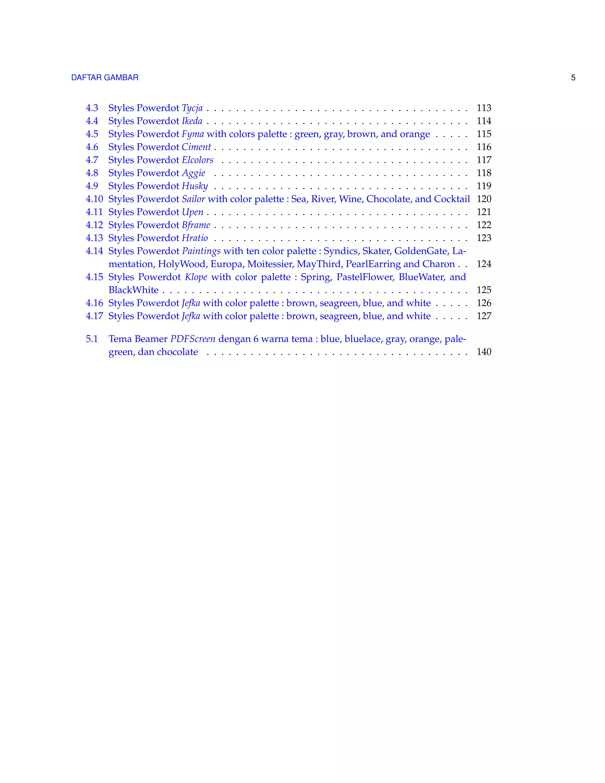 DAFTAR GAMBAR 5 
4.3 Styles Powerdot Tycja . . . . . . . . . . . . . . . . . . . . . . . . . . . . . . . . . . . . 113 
4.4 Styles Powerdot Ikeda . . . . . . . . . . . . . . . . . . . . . . . . . . . . . . . . . . . . 114 
4.5 Styles Powerdot Fyma with colors palette : green, gray, brown, and orange . . . . . 115 
4.6 Styles Powerdot Ciment . . . . . . . . . . . . . . . . . . . . . . . . . . . . . . . . . . . 116 
4.7 Styles Powerdot Elcolors . . . . . . . . . . . . . . . . . . . . . . . . . . . . . . . . . . 117 
4.8 Styles Powerdot Aggie . . . . . . . . . . . . . . . . . . . . . . . . . . . . . . . . . . . 118 
4.9 Styles Powerdot Husky . . . . . . . . . . . . . . . . . . . . . . . . . . . . . . . . . . . 119 
4.10 Styles Powerdot Sailor with color palette : Sea, River, Wine, Chocolate, and Cocktail 120 
4.11 Styles Powerdot Upen . . . . . . . . . . . . . . . . . . . . . . . . . . . . . . . . . . . . 121 
4.12 Styles Powerdot Bframe . . . . . . . . . . . . . . . . . . . . . . . . . . . . . . . . . . . 122 
4.13 Styles Powerdot Hratio . . . . . . . . . . . . . . . . . . . . . . . . . . . . . . . . . . . 123 
4.14 Styles Powerdot Paintings with ten color palette : Syndics, Skater, GoldenGate, La-mentation, 
HolyWood, Europa, Moitessier, MayThird, PearlEarring and Charon . . 124 
4.15 Styles Powerdot Klope with color palette : Spring, PastelFlower, BlueWater, and 
BlackWhite . . . . . . . . . . . . . . . . . . . . . . . . . . . . . . . . . . . . . . . . . . 125 
4.16 Styles Powerdot Jefka with color palette : brown, seagreen, blue, and white . . . . . 126 
4.17 Styles Powerdot Jefka with color palette : brown, seagreen, blue, and white . . . . . 127 
5.1 Tema Beamer PDFScreen dengan 6 warna tema : blue, bluelace, gray, orange, pale-green, 
dan chocolate . . . . . . . . . . . . . . . . . . . . . . . . . . . . . . . . . . . . 140 
 