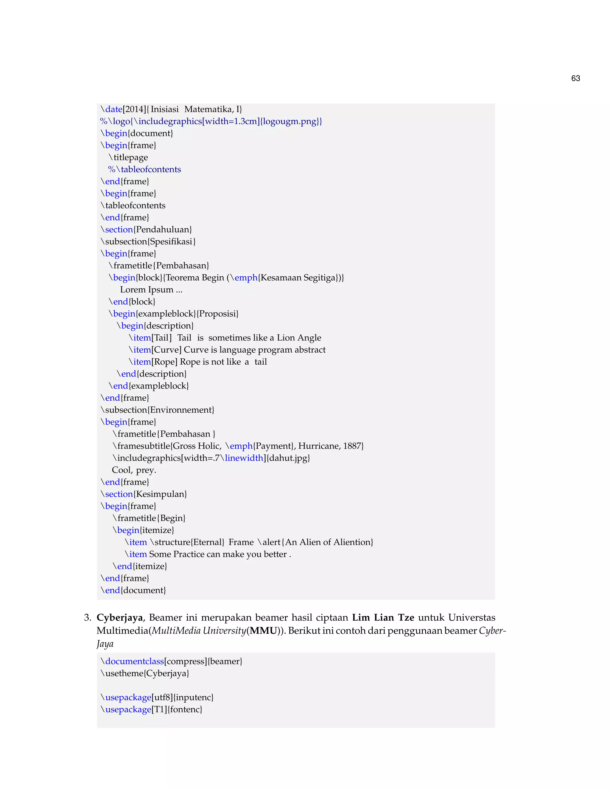 63 
date[2014]{ Inisiasi Matematika, I} 
%logo{includegraphics[width=1.3cm]{logougm.png}} 
begin{document} 
begin{frame} 
titlepage 
%tableofcontents 
end{frame} 
begin{frame} 
tableofcontents 
end{frame} 
section{Pendahuluan} 
subsection{Spesifikasi} 
begin{frame} 
frametitle{Pembahasan} 
begin{block}{Teorema Begin (emph{Kesamaan Segitiga})} 
Lorem Ipsum ... 
end{block} 
begin{exampleblock}{Proposisi} 
begin{description} 
item[Tail] Tail is sometimes like a Lion Angle 
item[Curve] Curve is language program abstract 
item[Rope] Rope is not like a tail 
end{description} 
end{exampleblock} 
end{frame} 
subsection{Environnement} 
begin{frame} 
frametitle{Pembahasan } 
framesubtitle{Gross Holic, emph{Payment}, Hurricane, 1887} 
includegraphics[width=.7linewidth]{dahut.jpg} 
Cool, prey. 
end{frame} 
section{Kesimpulan} 
begin{frame} 
frametitle{Begin} 
begin{itemize} 
item structure{Eternal} Frame alert {An Alien of Aliention} 
item Some Practice can make you better . 
end{itemize} 
end{frame} 
end{document} 
3. Cyberjaya, Beamer ini merupakan beamer hasil ciptaan Lim Lian Tze untuk Universtas 
Multimedia(MultiMedia University(MMU)). Berikut ini contoh dari penggunaan beamer Cyber- 
Jaya 
documentclass[compress]{beamer} 
usetheme{Cyberjaya} 
usepackage[utf8]{inputenc} 
usepackage[T1]{fontenc} 
 