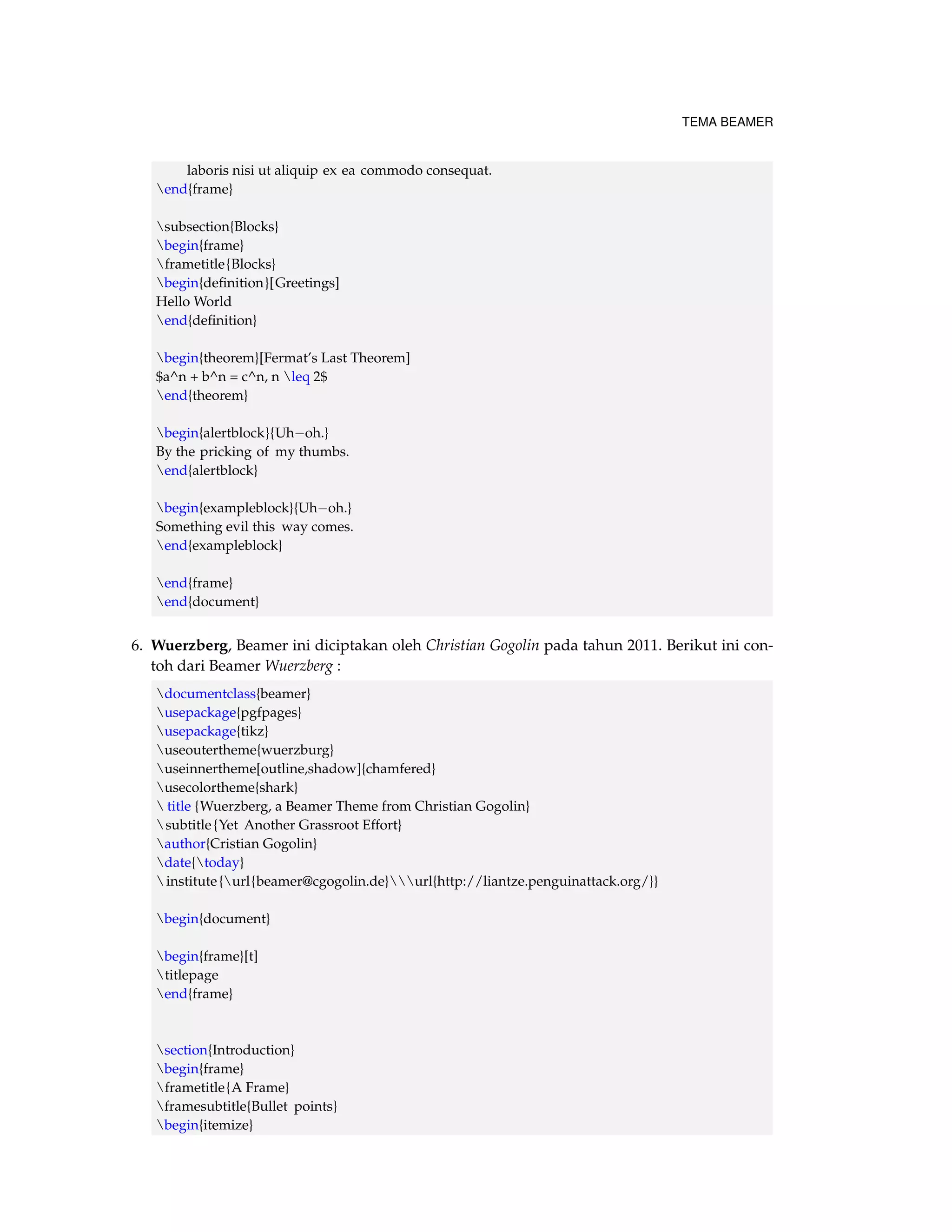 TEMA BEAMER 
laboris nisi ut aliquip ex ea commodo consequat. 
end{frame} 
subsection{Blocks} 
begin{frame} 
frametitle{Blocks} 
begin{definition}[Greetings] 
Hello World 
end{definition} 
begin{theorem}[Fermat’s Last Theorem] 
$a^n + b^n = c^n, n leq 2$ 
end{theorem} 
begin{alertblock}{Uhoh.} 
By the pricking of my thumbs. 
end{alertblock} 
begin{exampleblock}{Uhoh.} 
Something evil this way comes. 
end{exampleblock} 
end{frame} 
end{document} 
6. Wuerzberg, Beamer ini diciptakan oleh Christian Gogolin pada tahun 2011. Berikut ini con-toh 
dari Beamer Wuerzberg : 
documentclass{beamer} 
usepackage{pgfpages} 
usepackage{tikz} 
useoutertheme{wuerzburg} 
useinnertheme[outline,shadow]{chamfered} 
usecolortheme{shark} 
 title {Wuerzberg, a Beamer Theme from Christian Gogolin} 
subtitle {Yet Another Grassroot Effort} 
author{Cristian Gogolin} 
date{today} 
institute {url{beamer@cgogolin.de}url{http://liantze.penguinattack.org/}} 
begin{document} 
begin{frame}[t] 
titlepage 
end{frame} 
section{Introduction} 
begin{frame} 
frametitle{A Frame} 
framesubtitle{Bullet points} 
begin{itemize} 
 