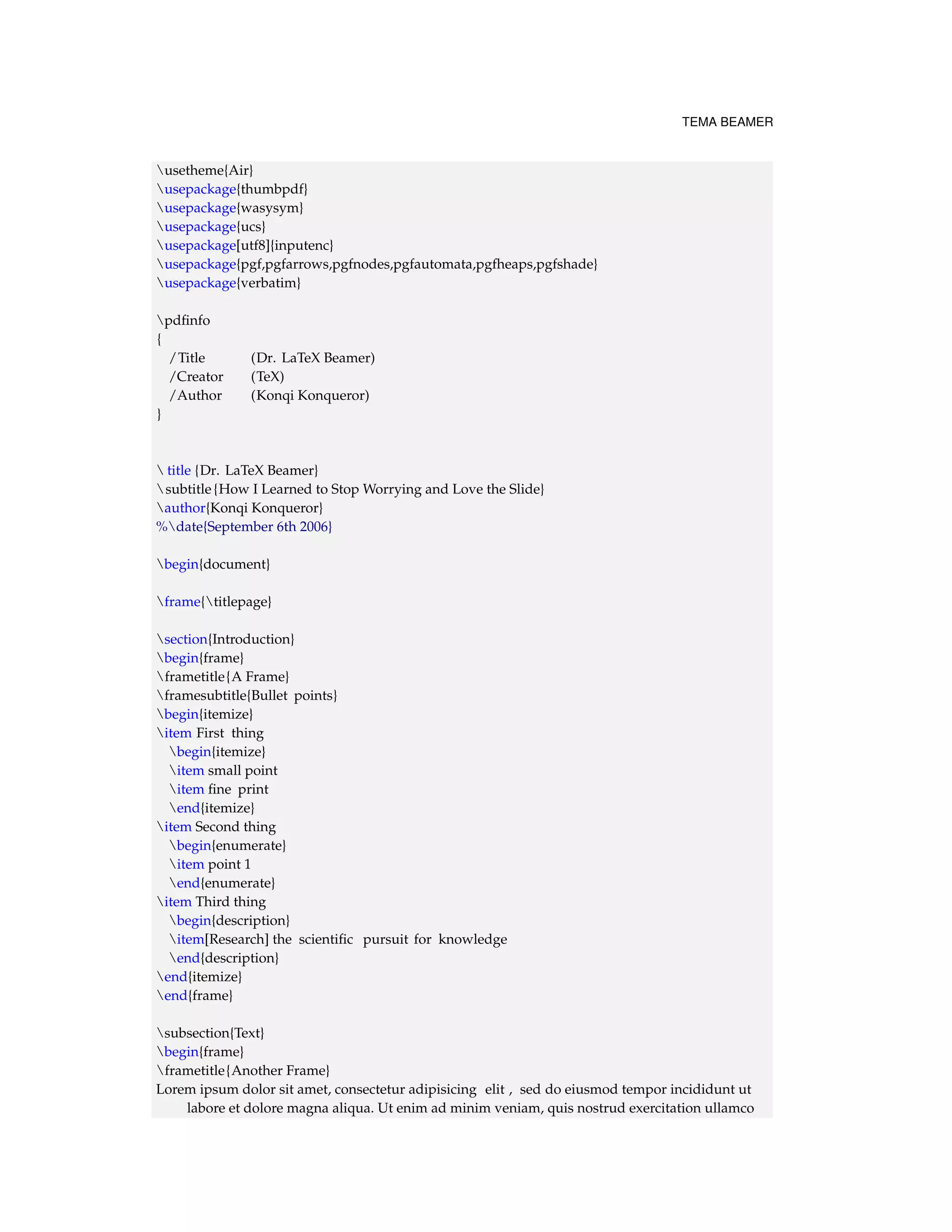 TEMA BEAMER 
usetheme{Air} 
usepackage{thumbpdf} 
usepackage{wasysym} 
usepackage{ucs} 
usepackage[utf8]{inputenc} 
usepackage{pgf,pgfarrows,pgfnodes,pgfautomata,pgfheaps,pgfshade} 
usepackage{verbatim} 
pdfinfo 
{ 
/Title (Dr. LaTeX Beamer) 
/Creator (TeX) 
/Author (Konqi Konqueror) 
} 
 title {Dr. LaTeX Beamer} 
subtitle {How I Learned to StopWorrying and Love the Slide} 
author{Konqi Konqueror} 
%date{September 6th 2006} 
begin{document} 
frame{titlepage} 
section{Introduction} 
begin{frame} 
frametitle{A Frame} 
framesubtitle{Bullet points} 
begin{itemize} 
item First thing 
begin{itemize} 
item small point 
item fine print 
end{itemize} 
item Second thing 
begin{enumerate} 
item point 1 
end{enumerate} 
item Third thing 
begin{description} 
item[Research] the scientific pursuit for knowledge 
end{description} 
end{itemize} 
end{frame} 
subsection{Text} 
begin{frame} 
frametitle{Another Frame} 
Lorem ipsum dolor sit amet, consectetur adipisicing elit , sed do eiusmod tempor incididunt ut 
labore et dolore magna aliqua. Ut enim ad minim veniam, quis nostrud exercitation ullamco 
 