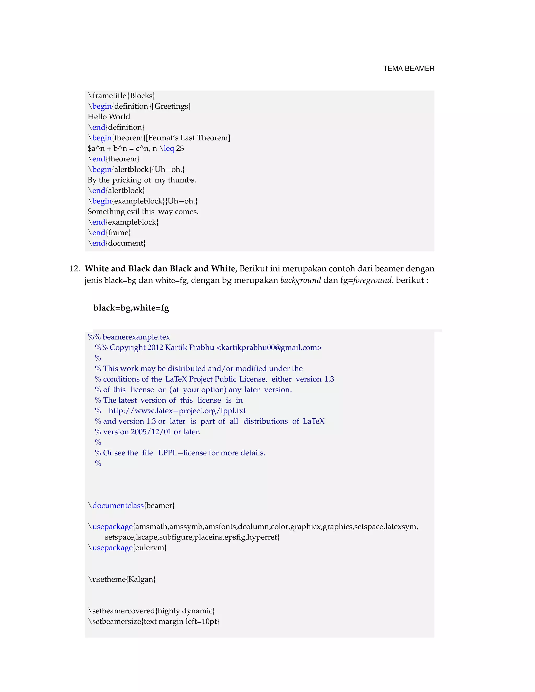 TEMA BEAMER 
frametitle{Blocks} 
begin{definition}[Greetings] 
Hello World 
end{definition} 
begin{theorem}[Fermat’s Last Theorem] 
$a^n + b^n = c^n, n leq 2$ 
end{theorem} 
begin{alertblock}{Uhoh.} 
By the pricking of my thumbs. 
end{alertblock} 
begin{exampleblock}{Uhoh.} 
Something evil this way comes. 
end{exampleblock} 
end{frame} 
end{document} 
12. White and Black dan Black and White, Berikut ini merupakan contoh dari beamer dengan 
jenis black=bg dan white=fg, dengan bg merupakan background dan fg=foreground. berikut : 
black=bg,white=fg 
%% beamerexample.tex 
%% Copyright 2012 Kartik Prabhu kartikprabhu00@gmail.com 
% 
% This work may be distributed and/or modified under the 
% conditions of the LaTeX Project Public License, either version 1.3 
% of this license or (at your option) any later version. 
% The latest version of this license is in 
% http://www.latexproject.org/lppl.txt 
% and version 1.3 or later is part of all distributions of LaTeX 
% version 2005/12/01 or later. 
% 
% Or see the file LPPLlicense for more details. 
% 
documentclass{beamer} 
usepackage{amsmath,amssymb,amsfonts,dcolumn,color,graphicx,graphics,setspace,latexsym, 
setspace,lscape,subfigure,placeins,epsfig,hyperref} 
usepackage{eulervm} 
usetheme{Kalgan} 
setbeamercovered{highly dynamic} 
setbeamersize{text margin left=10pt} 
 
