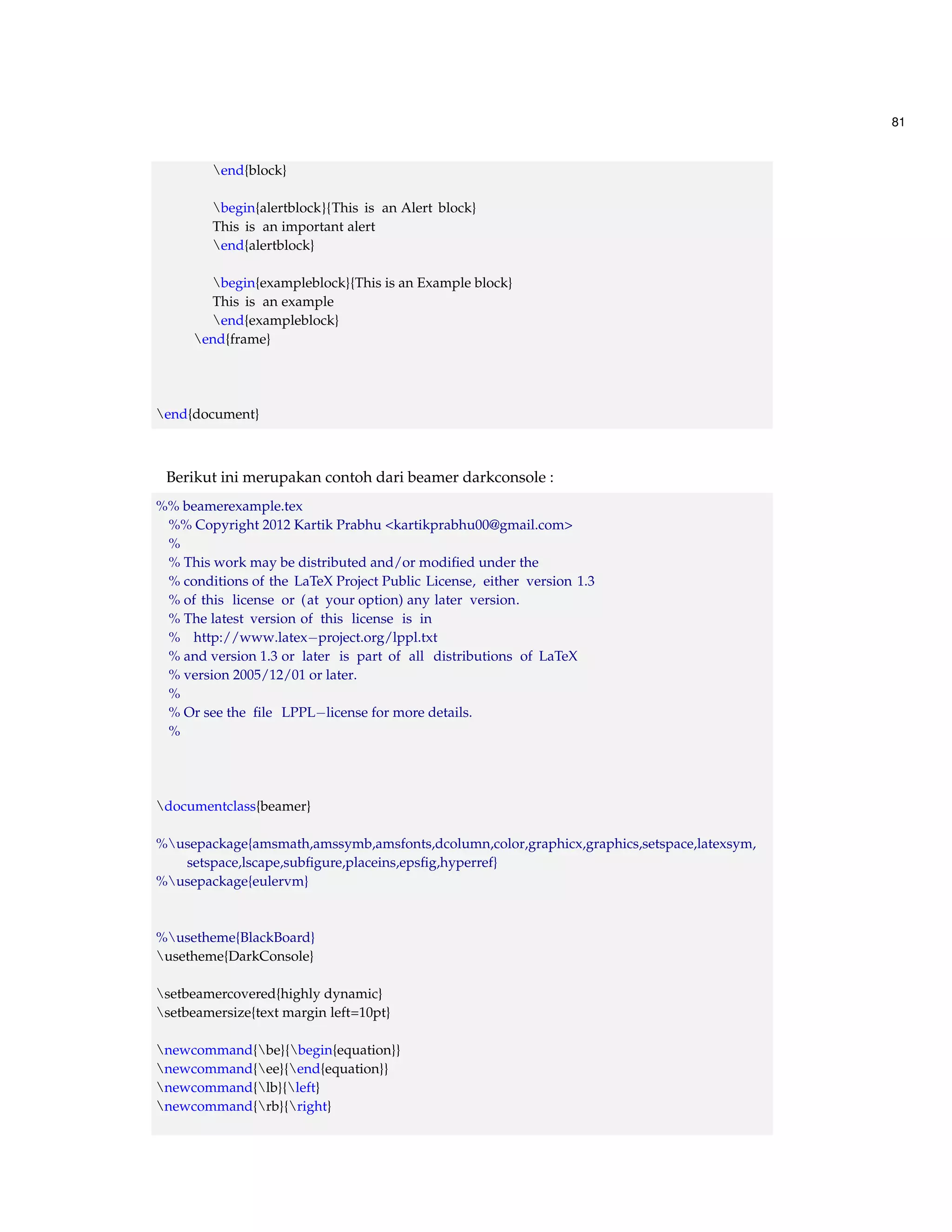 81 
end{block} 
begin{alertblock}{This is an Alert block} 
This is an important alert 
end{alertblock} 
begin{exampleblock}{This is an Example block} 
This is an example 
end{exampleblock} 
end{frame} 
end{document} 
Berikut ini merupakan contoh dari beamer darkconsole : 
%% beamerexample.tex 
%% Copyright 2012 Kartik Prabhu kartikprabhu00@gmail.com 
% 
% This work may be distributed and/or modified under the 
% conditions of the LaTeX Project Public License, either version 1.3 
% of this license or (at your option) any later version. 
% The latest version of this license is in 
% http://www.latexproject.org/lppl.txt 
% and version 1.3 or later is part of all distributions of LaTeX 
% version 2005/12/01 or later. 
% 
% Or see the file LPPLlicense for more details. 
% 
documentclass{beamer} 
%usepackage{amsmath,amssymb,amsfonts,dcolumn,color,graphicx,graphics,setspace,latexsym, 
setspace,lscape,subfigure,placeins,epsfig,hyperref} 
%usepackage{eulervm} 
%usetheme{BlackBoard} 
usetheme{DarkConsole} 
setbeamercovered{highly dynamic} 
setbeamersize{text margin left=10pt} 
newcommand{be}{begin{equation}} 
newcommand{ee}{end{equation}} 
newcommand{lb}{left} 
newcommand{rb}{right} 
 