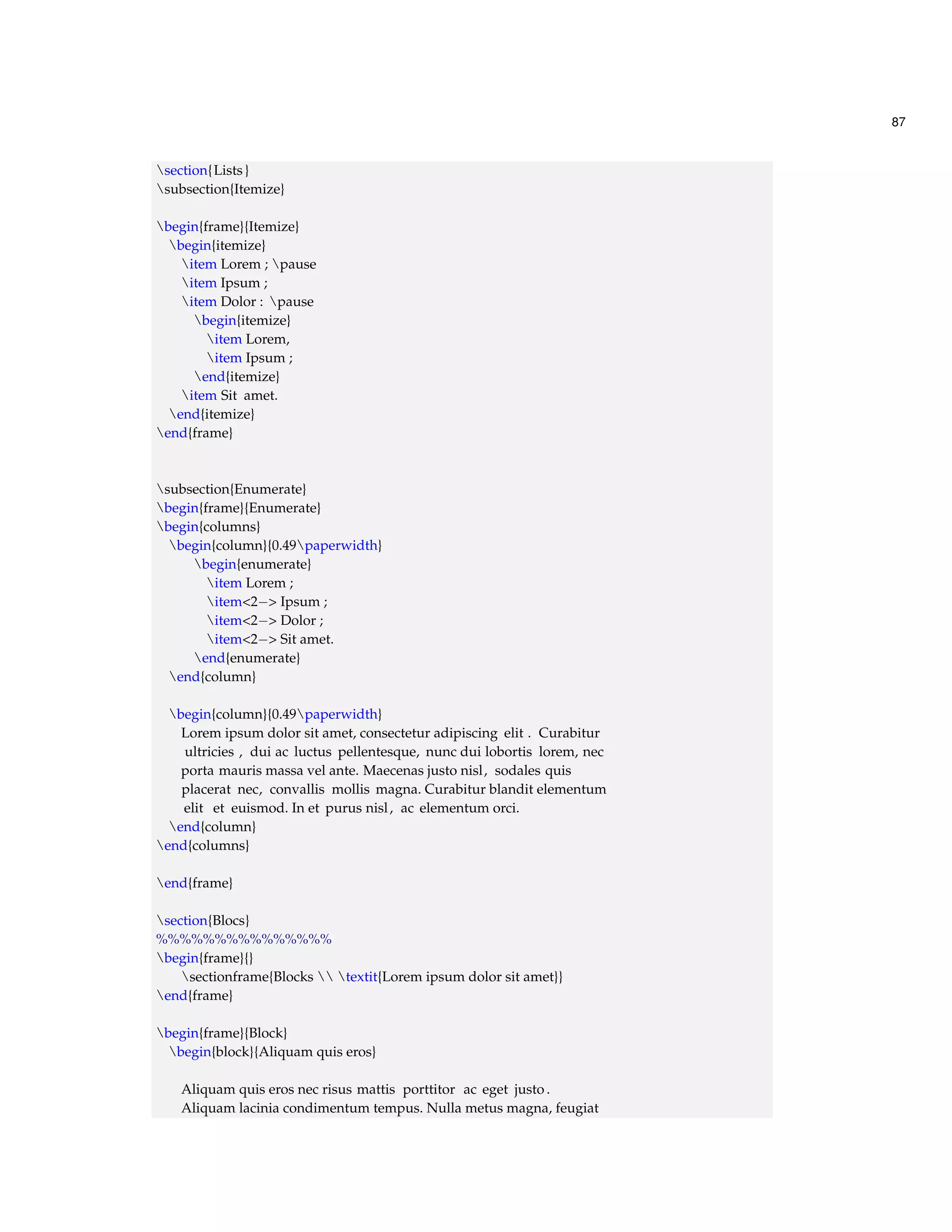 87 
section{Lists } 
subsection{Itemize} 
begin{frame}{Itemize} 
begin{itemize} 
item Lorem ; pause 
item Ipsum ; 
item Dolor : pause 
begin{itemize} 
item Lorem, 
item Ipsum ; 
end{itemize} 
item Sit amet. 
end{itemize} 
end{frame} 
subsection{Enumerate} 
begin{frame}{Enumerate} 
begin{columns} 
begin{column}{0.49paperwidth} 
begin{enumerate} 
item Lorem ; 
item2 Ipsum ; 
item2 Dolor ; 
item2 Sit amet. 
end{enumerate} 
end{column} 
begin{column}{0.49paperwidth} 
Lorem ipsum dolor sit amet, consectetur adipiscing elit . Curabitur 
ultricies , dui ac luctus pellentesque, nunc dui lobortis lorem, nec 
porta mauris massa vel ante. Maecenas justo nisl, sodales quis 
placerat nec, convallis mollis magna. Curabitur blandit elementum 
elit et euismod. In et purus nisl , ac elementum orci. 
end{column} 
end{columns} 
end{frame} 
section{Blocs} 
%%%%%%%%%%%%%%% 
begin{frame}{} 
sectionframe{Blocks  textit{Lorem ipsum dolor sit amet}} 
end{frame} 
begin{frame}{Block} 
begin{block}{Aliquam quis eros} 
Aliquam quis eros nec risus mattis porttitor ac eget justo . 
Aliquam lacinia condimentum tempus. Nulla metus magna, feugiat 
 