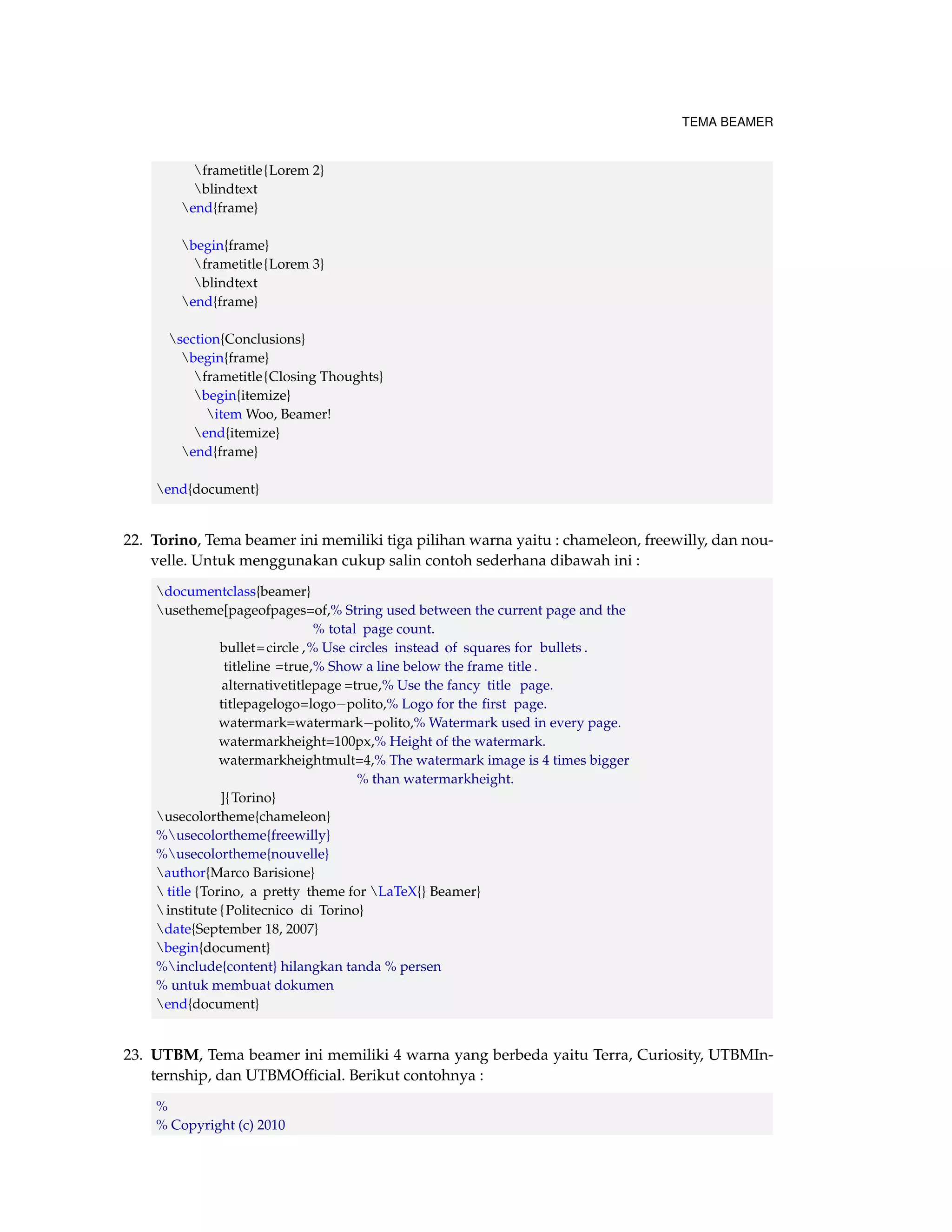 TEMA BEAMER 
frametitle{Lorem 2} 
blindtext 
end{frame} 
begin{frame} 
frametitle{Lorem 3} 
blindtext 
end{frame} 
section{Conclusions} 
begin{frame} 
frametitle{Closing Thoughts} 
begin{itemize} 
itemWoo, Beamer! 
end{itemize} 
end{frame} 
end{document} 
22. Torino, Tema beamer ini memiliki tiga pilihan warna yaitu : chameleon, freewilly, dan nou-velle. 
Untuk menggunakan cukup salin contoh sederhana dibawah ini : 
documentclass{beamer} 
usetheme[pageofpages=of,% String used between the current page and the 
% total page count. 
bullet=circle ,% Use circles instead of squares for bullets . 
titleline =true,% Show a line below the frame title . 
alternativetitlepage =true,% Use the fancy title page. 
titlepagelogo=logopolito,% Logo for the first page. 
watermark=watermarkpolito,% Watermark used in every page. 
watermarkheight=100px,% Height of the watermark. 
watermarkheightmult=4,% The watermark image is 4 times bigger 
% than watermarkheight. 
]{Torino} 
usecolortheme{chameleon} 
%usecolortheme{freewilly} 
%usecolortheme{nouvelle} 
author{Marco Barisione} 
 title {Torino, a pretty theme for LaTeX{} Beamer} 
institute { Politecnico di Torino} 
date{September 18, 2007} 
begin{document} 
%include{content} hilangkan tanda % persen 
% untuk membuat dokumen 
end{document} 
23. UTBM, Tema beamer ini memiliki 4 warna yang berbeda yaitu Terra, Curiosity, UTBMIn-ternship, 
dan UTBMOfficial. Berikut contohnya : 
% 
% Copyright (c) 2010 
 