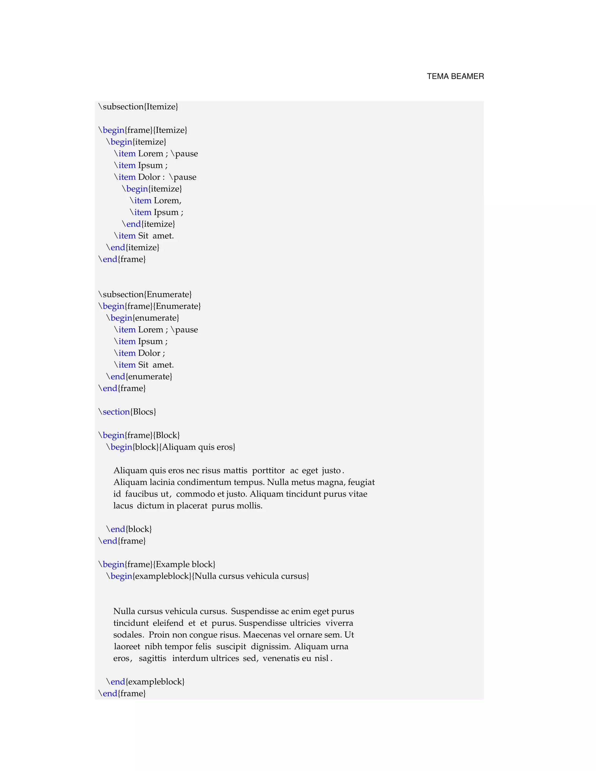 TEMA BEAMER 
subsection{Itemize} 
begin{frame}{Itemize} 
begin{itemize} 
item Lorem ; pause 
item Ipsum ; 
item Dolor : pause 
begin{itemize} 
item Lorem, 
item Ipsum ; 
end{itemize} 
item Sit amet. 
end{itemize} 
end{frame} 
subsection{Enumerate} 
begin{frame}{Enumerate} 
begin{enumerate} 
item Lorem ; pause 
item Ipsum ; 
item Dolor ; 
item Sit amet. 
end{enumerate} 
end{frame} 
section{Blocs} 
begin{frame}{Block} 
begin{block}{Aliquam quis eros} 
Aliquam quis eros nec risus mattis porttitor ac eget justo . 
Aliquam lacinia condimentum tempus. Nulla metus magna, feugiat 
id faucibus ut, commodo et justo. Aliquam tincidunt purus vitae 
lacus dictum in placerat purus mollis. 
end{block} 
end{frame} 
begin{frame}{Example block} 
begin{exampleblock}{Nulla cursus vehicula cursus} 
Nulla cursus vehicula cursus. Suspendisse ac enim eget purus 
tincidunt eleifend et et purus. Suspendisse ultricies viverra 
sodales. Proin non congue risus. Maecenas vel ornare sem. Ut 
laoreet nibh tempor felis suscipit dignissim. Aliquam urna 
eros, sagittis interdum ultrices sed, venenatis eu nisl . 
end{exampleblock} 
end{frame} 
 