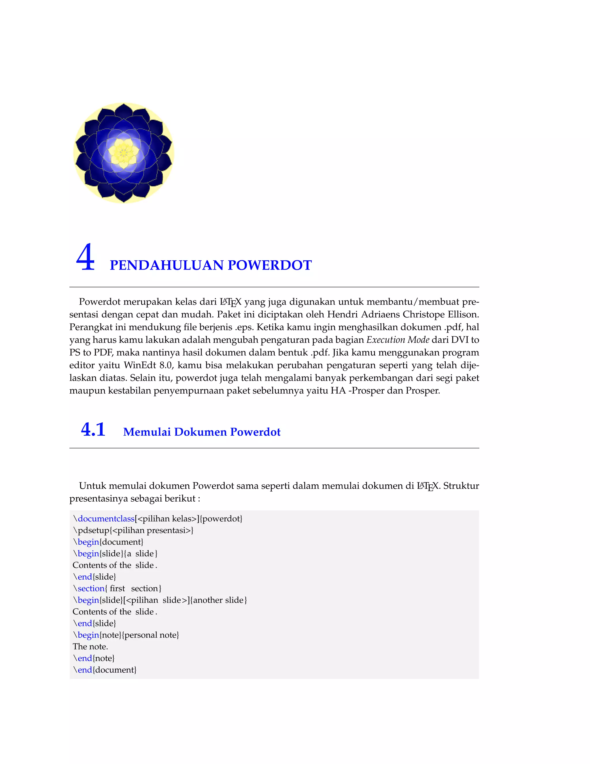 4 PENDAHULUAN POWERDOT 
Powerdot merupakan kelas dari LATEX yang juga digunakan untuk membantu/membuat pre-sentasi 
dengan cepat dan mudah. Paket ini diciptakan oleh Hendri Adriaens Christope Ellison. 
Perangkat ini mendukung file berjenis .eps. Ketika kamu ingin menghasilkan dokumen .pdf, hal 
yang harus kamu lakukan adalah mengubah pengaturan pada bagian Execution Mode dari DVI to 
PS to PDF, maka nantinya hasil dokumen dalam bentuk .pdf. Jika kamu menggunakan program 
editor yaitu WinEdt 8.0, kamu bisa melakukan perubahan pengaturan seperti yang telah dije-laskan 
diatas. Selain itu, powerdot juga telah mengalami banyak perkembangan dari segi paket 
maupun kestabilan penyempurnaan paket sebelumnya yaitu HA -Prosper dan Prosper. 
4.1 Memulai Dokumen Powerdot 
Untuk memulai dokumen Powerdot sama seperti dalam memulai dokumen di LATEX. Struktur 
presentasinya sebagai berikut : 
documentclass[pilihan kelas]{powerdot} 
pdsetup{pilihan presentasi} 
begin{document} 
begin{slide}{a slide } 
Contents of the slide . 
end{slide} 
section{ first section} 
begin{slide}[pilihan slide ]{another slide } 
Contents of the slide . 
end{slide} 
begin{note}{personal note} 
The note. 
end{note} 
end{document} 
 