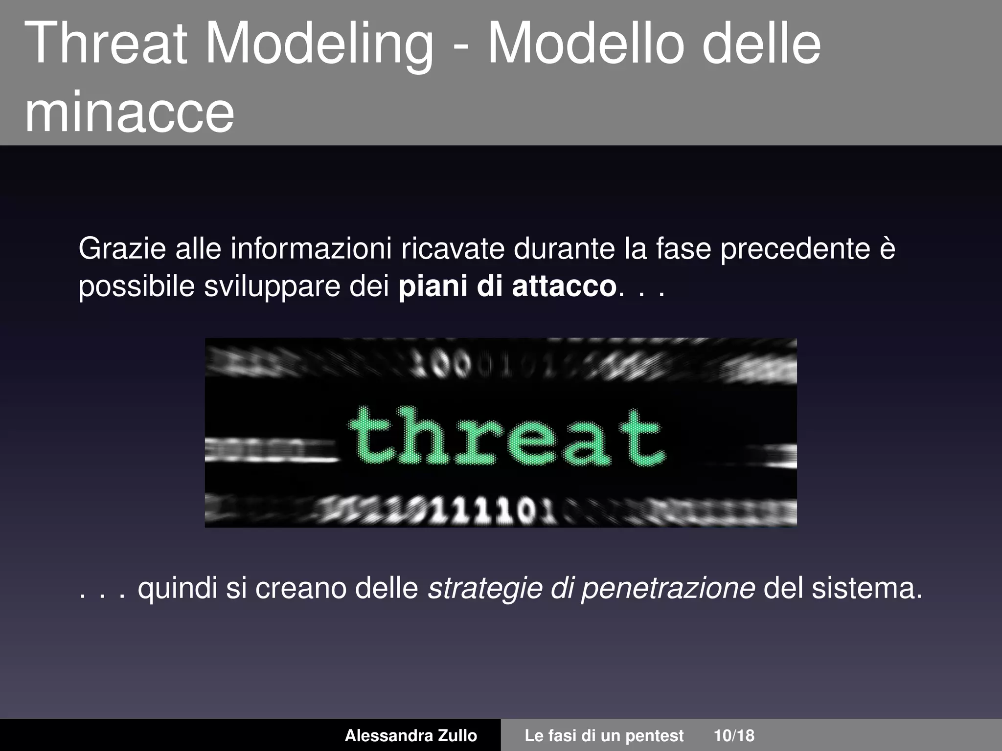 Threat Modeling - Modello delle
minacce
Grazie alle informazioni ricavate durante la fase precedente è
possibile sviluppare dei piani di attacco. . .
. . . quindi si creano delle strategie di penetrazione del sistema.
Alessandra Zullo Le fasi di un pentest 10/18
 