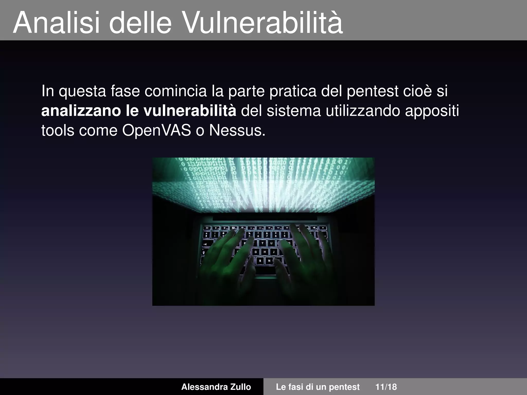 Analisi delle Vulnerabilità
In questa fase comincia la parte pratica del pentest cioè si
analizzano le vulnerabilità del sistema utilizzando appositi
tools come OpenVAS o Nessus.
Alessandra Zullo Le fasi di un pentest 11/18
 