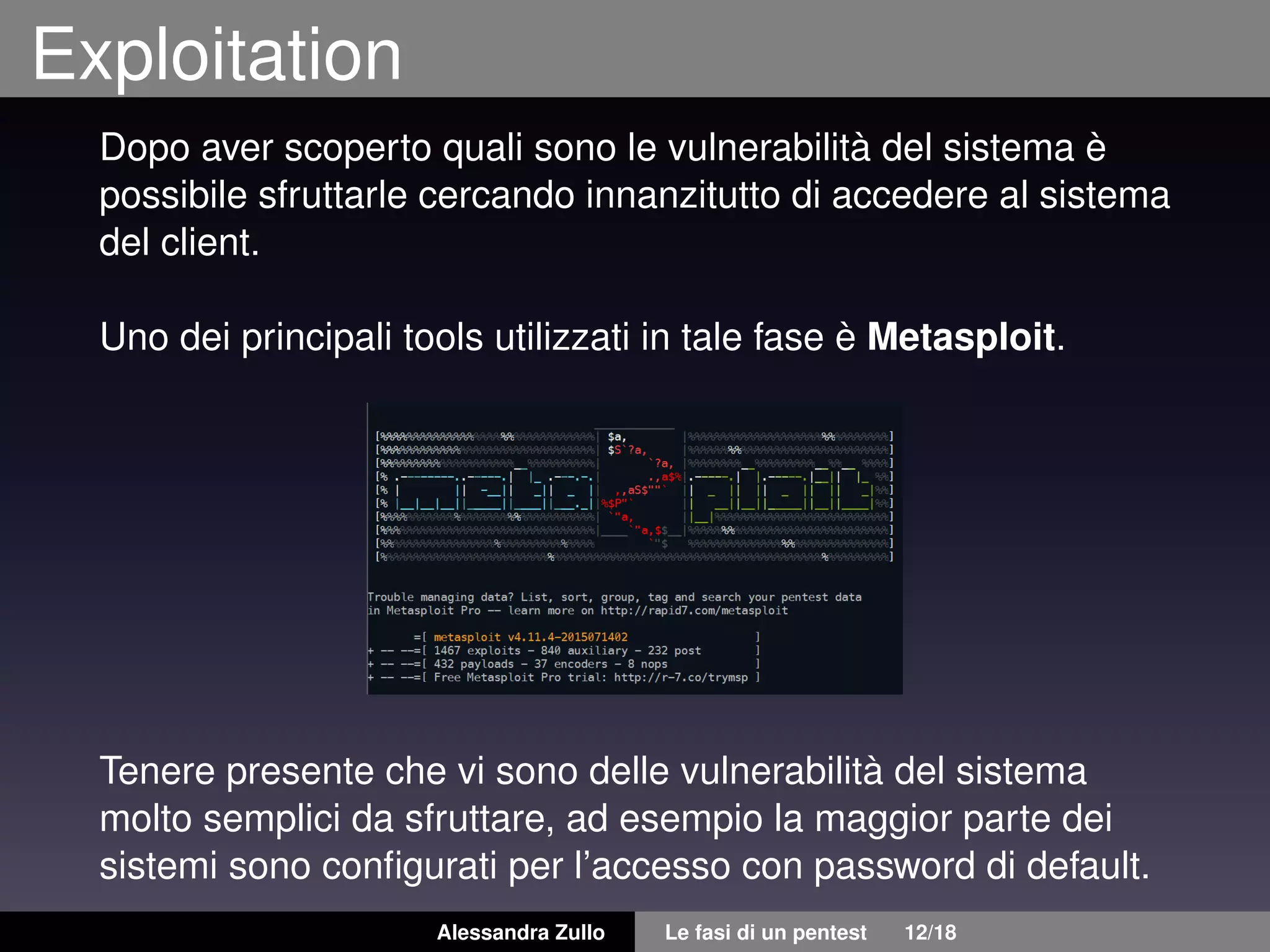 Exploitation
Dopo aver scoperto quali sono le vulnerabilità del sistema è
possibile sfruttarle cercando innanzitutto di accedere al sistema
del client.
Uno dei principali tools utilizzati in tale fase è Metasploit.
Tenere presente che vi sono delle vulnerabilità del sistema
molto semplici da sfruttare, ad esempio la maggior parte dei
sistemi sono conﬁgurati per l’accesso con password di default.
Alessandra Zullo Le fasi di un pentest 12/18
 